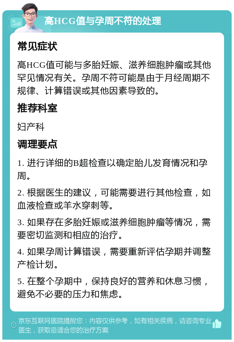 高HCG值与孕周不符的处理 常见症状 高HCG值可能与多胎妊娠、滋养细胞肿瘤或其他罕见情况有关。孕周不符可能是由于月经周期不规律、计算错误或其他因素导致的。 推荐科室 妇产科 调理要点 1. 进行详细的B超检查以确定胎儿发育情况和孕周。 2. 根据医生的建议，可能需要进行其他检查，如血液检查或羊水穿刺等。 3. 如果存在多胎妊娠或滋养细胞肿瘤等情况，需要密切监测和相应的治疗。 4. 如果孕周计算错误，需要重新评估孕期并调整产检计划。 5. 在整个孕期中，保持良好的营养和休息习惯，避免不必要的压力和焦虑。