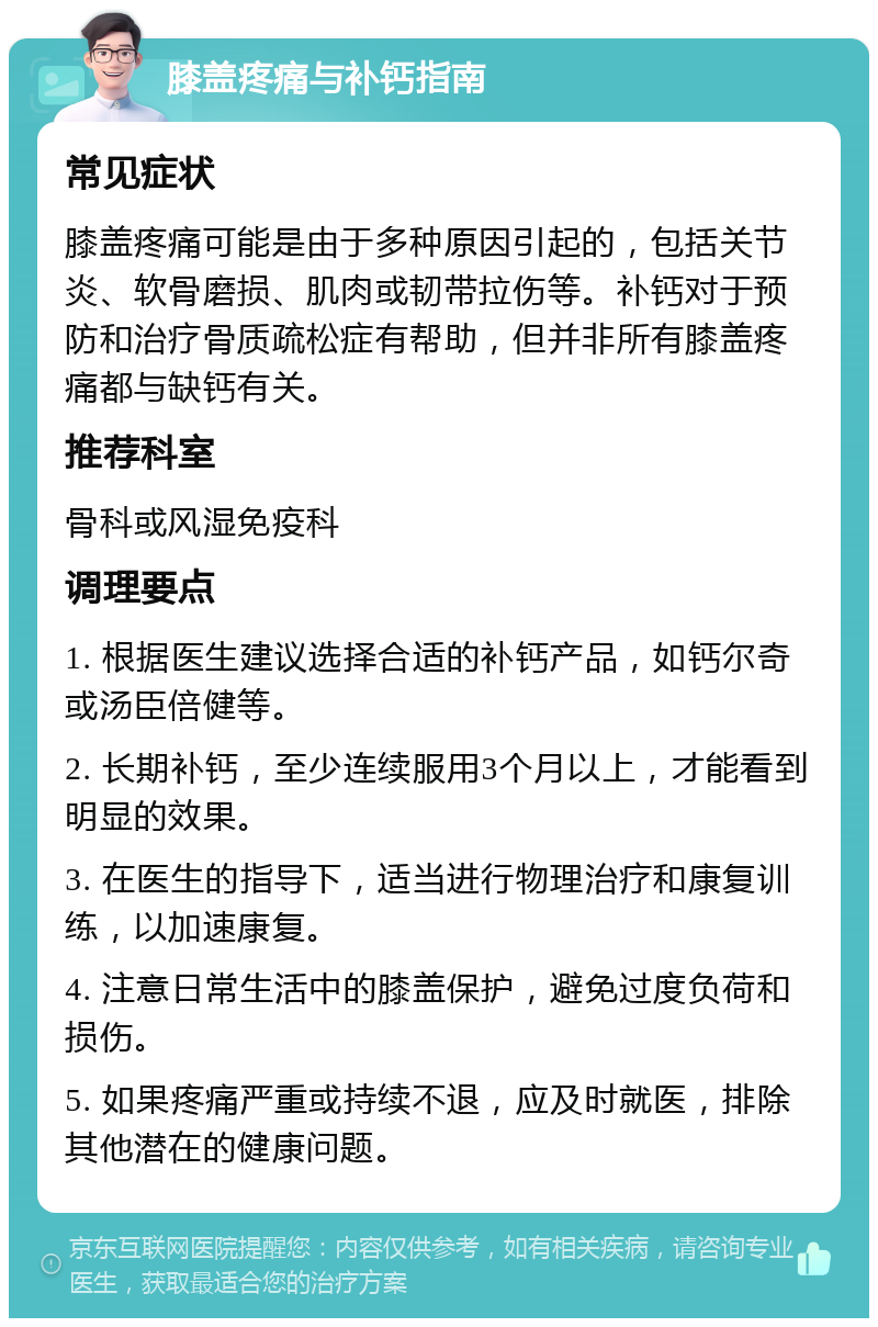 膝盖疼痛与补钙指南 常见症状 膝盖疼痛可能是由于多种原因引起的，包括关节炎、软骨磨损、肌肉或韧带拉伤等。补钙对于预防和治疗骨质疏松症有帮助，但并非所有膝盖疼痛都与缺钙有关。 推荐科室 骨科或风湿免疫科 调理要点 1. 根据医生建议选择合适的补钙产品，如钙尔奇或汤臣倍健等。 2. 长期补钙，至少连续服用3个月以上，才能看到明显的效果。 3. 在医生的指导下，适当进行物理治疗和康复训练，以加速康复。 4. 注意日常生活中的膝盖保护，避免过度负荷和损伤。 5. 如果疼痛严重或持续不退，应及时就医，排除其他潜在的健康问题。