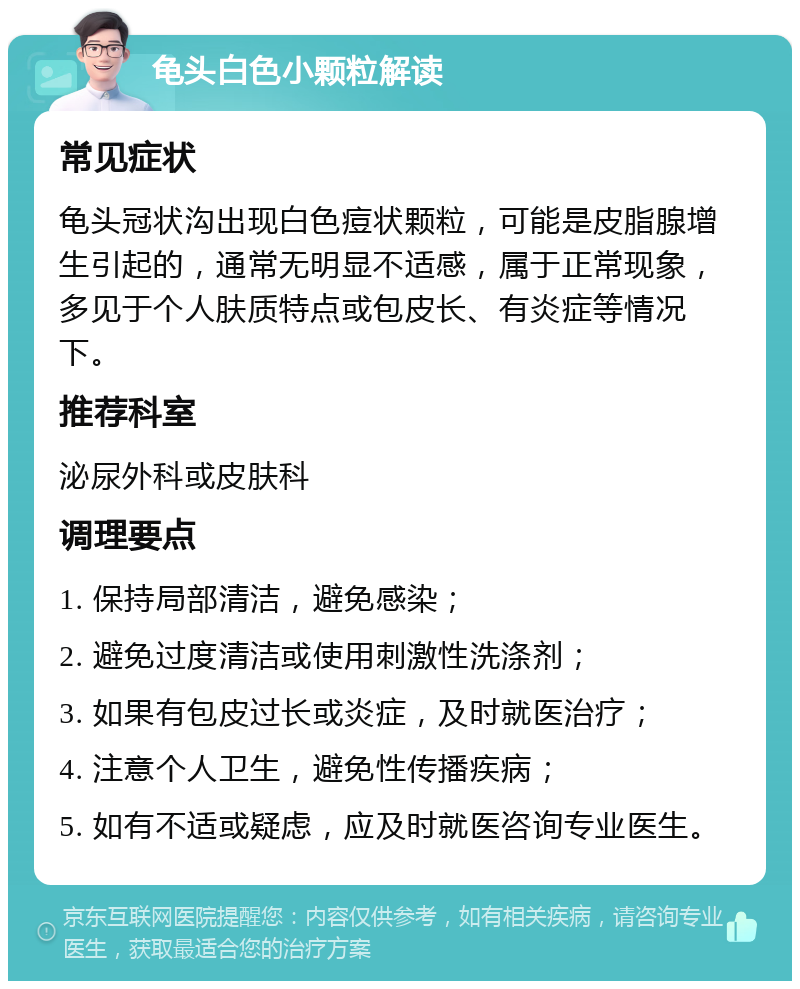 龟头白色小颗粒解读 常见症状 龟头冠状沟出现白色痘状颗粒，可能是皮脂腺增生引起的，通常无明显不适感，属于正常现象，多见于个人肤质特点或包皮长、有炎症等情况下。 推荐科室 泌尿外科或皮肤科 调理要点 1. 保持局部清洁，避免感染； 2. 避免过度清洁或使用刺激性洗涤剂； 3. 如果有包皮过长或炎症，及时就医治疗； 4. 注意个人卫生，避免性传播疾病； 5. 如有不适或疑虑，应及时就医咨询专业医生。