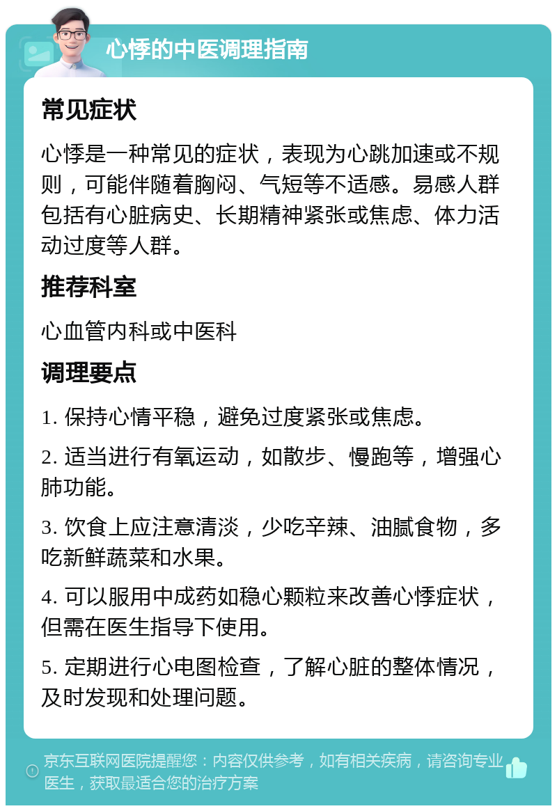 心悸的中医调理指南 常见症状 心悸是一种常见的症状，表现为心跳加速或不规则，可能伴随着胸闷、气短等不适感。易感人群包括有心脏病史、长期精神紧张或焦虑、体力活动过度等人群。 推荐科室 心血管内科或中医科 调理要点 1. 保持心情平稳，避免过度紧张或焦虑。 2. 适当进行有氧运动，如散步、慢跑等，增强心肺功能。 3. 饮食上应注意清淡，少吃辛辣、油腻食物，多吃新鲜蔬菜和水果。 4. 可以服用中成药如稳心颗粒来改善心悸症状，但需在医生指导下使用。 5. 定期进行心电图检查，了解心脏的整体情况，及时发现和处理问题。