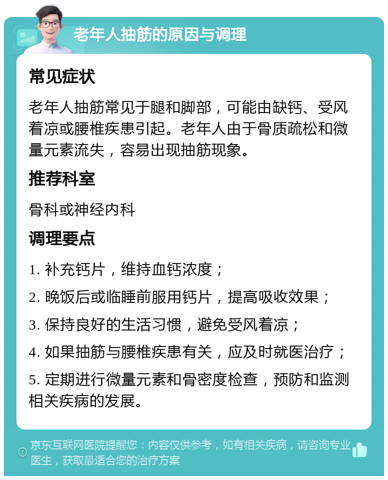 老年人抽筋的原因与调理 常见症状 老年人抽筋常见于腿和脚部，可能由缺钙、受风着凉或腰椎疾患引起。老年人由于骨质疏松和微量元素流失，容易出现抽筋现象。 推荐科室 骨科或神经内科 调理要点 1. 补充钙片，维持血钙浓度； 2. 晚饭后或临睡前服用钙片，提高吸收效果； 3. 保持良好的生活习惯，避免受风着凉； 4. 如果抽筋与腰椎疾患有关，应及时就医治疗； 5. 定期进行微量元素和骨密度检查，预防和监测相关疾病的发展。