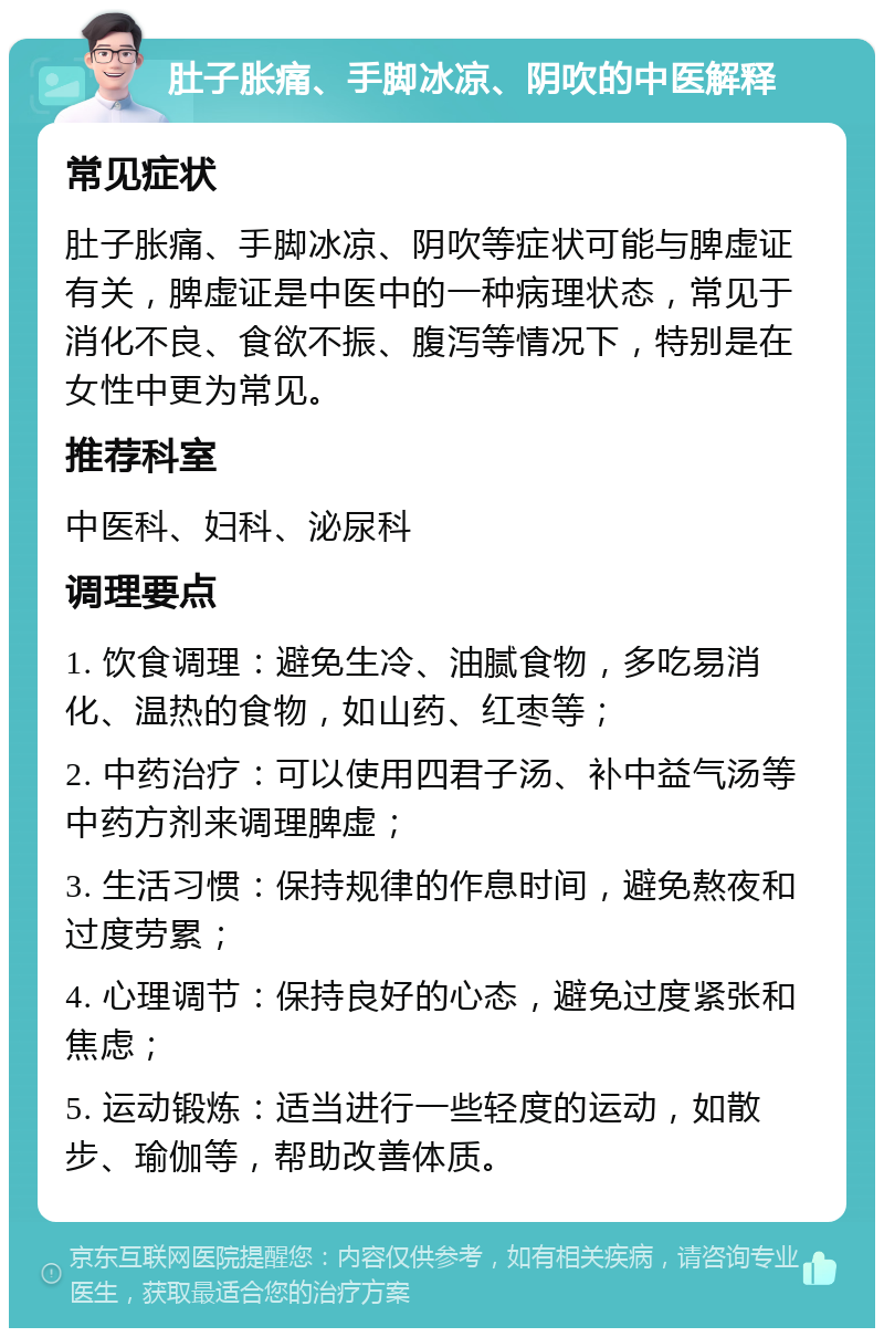 肚子胀痛、手脚冰凉、阴吹的中医解释 常见症状 肚子胀痛、手脚冰凉、阴吹等症状可能与脾虚证有关，脾虚证是中医中的一种病理状态，常见于消化不良、食欲不振、腹泻等情况下，特别是在女性中更为常见。 推荐科室 中医科、妇科、泌尿科 调理要点 1. 饮食调理：避免生冷、油腻食物，多吃易消化、温热的食物，如山药、红枣等； 2. 中药治疗：可以使用四君子汤、补中益气汤等中药方剂来调理脾虚； 3. 生活习惯：保持规律的作息时间，避免熬夜和过度劳累； 4. 心理调节：保持良好的心态，避免过度紧张和焦虑； 5. 运动锻炼：适当进行一些轻度的运动，如散步、瑜伽等，帮助改善体质。