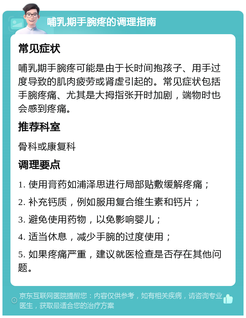 哺乳期手腕疼的调理指南 常见症状 哺乳期手腕疼可能是由于长时间抱孩子、用手过度导致的肌肉疲劳或肾虚引起的。常见症状包括手腕疼痛、尤其是大拇指张开时加剧，端物时也会感到疼痛。 推荐科室 骨科或康复科 调理要点 1. 使用膏药如浦泽思进行局部贴敷缓解疼痛； 2. 补充钙质，例如服用复合维生素和钙片； 3. 避免使用药物，以免影响婴儿； 4. 适当休息，减少手腕的过度使用； 5. 如果疼痛严重，建议就医检查是否存在其他问题。