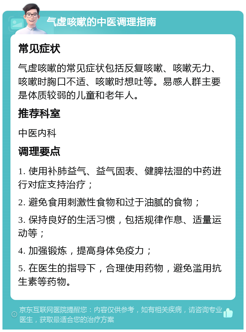 气虚咳嗽的中医调理指南 常见症状 气虚咳嗽的常见症状包括反复咳嗽、咳嗽无力、咳嗽时胸口不适、咳嗽时想吐等。易感人群主要是体质较弱的儿童和老年人。 推荐科室 中医内科 调理要点 1. 使用补肺益气、益气固表、健脾祛湿的中药进行对症支持治疗； 2. 避免食用刺激性食物和过于油腻的食物； 3. 保持良好的生活习惯，包括规律作息、适量运动等； 4. 加强锻炼，提高身体免疫力； 5. 在医生的指导下，合理使用药物，避免滥用抗生素等药物。