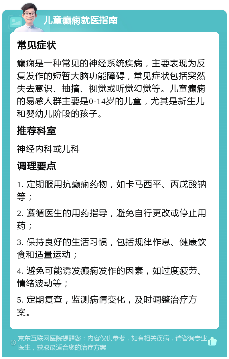 儿童癫痫就医指南 常见症状 癫痫是一种常见的神经系统疾病，主要表现为反复发作的短暂大脑功能障碍，常见症状包括突然失去意识、抽搐、视觉或听觉幻觉等。儿童癫痫的易感人群主要是0-14岁的儿童，尤其是新生儿和婴幼儿阶段的孩子。 推荐科室 神经内科或儿科 调理要点 1. 定期服用抗癫痫药物，如卡马西平、丙戊酸钠等； 2. 遵循医生的用药指导，避免自行更改或停止用药； 3. 保持良好的生活习惯，包括规律作息、健康饮食和适量运动； 4. 避免可能诱发癫痫发作的因素，如过度疲劳、情绪波动等； 5. 定期复查，监测病情变化，及时调整治疗方案。