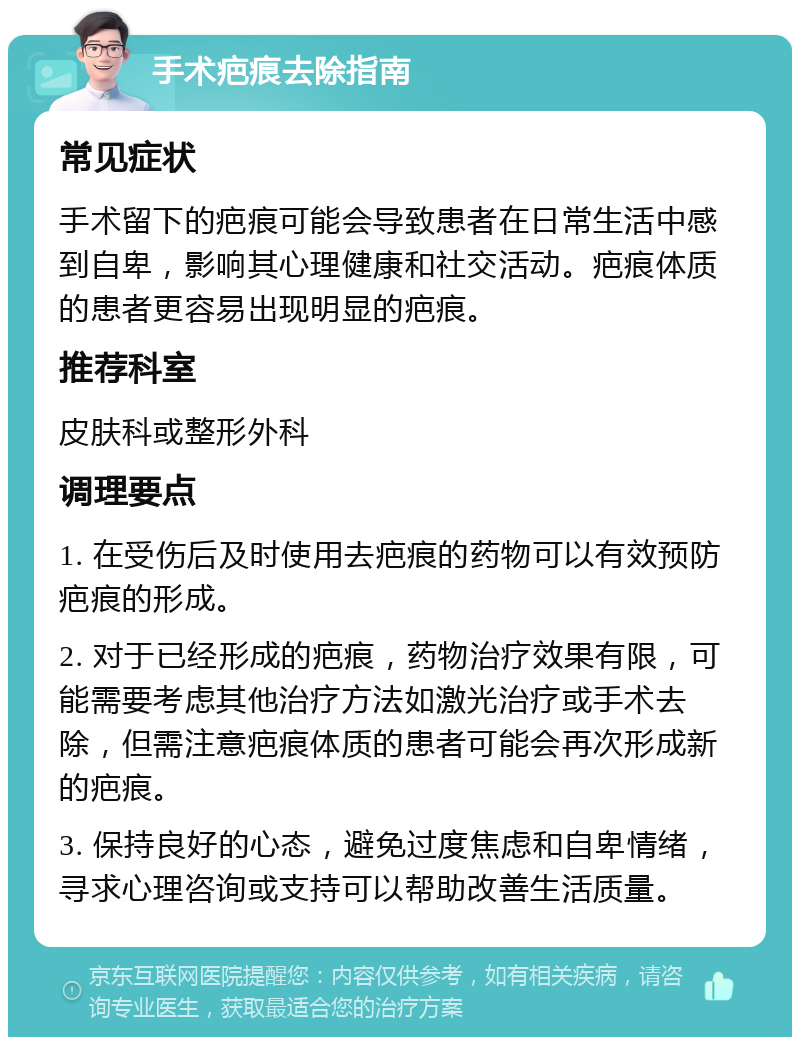 手术疤痕去除指南 常见症状 手术留下的疤痕可能会导致患者在日常生活中感到自卑，影响其心理健康和社交活动。疤痕体质的患者更容易出现明显的疤痕。 推荐科室 皮肤科或整形外科 调理要点 1. 在受伤后及时使用去疤痕的药物可以有效预防疤痕的形成。 2. 对于已经形成的疤痕，药物治疗效果有限，可能需要考虑其他治疗方法如激光治疗或手术去除，但需注意疤痕体质的患者可能会再次形成新的疤痕。 3. 保持良好的心态，避免过度焦虑和自卑情绪，寻求心理咨询或支持可以帮助改善生活质量。