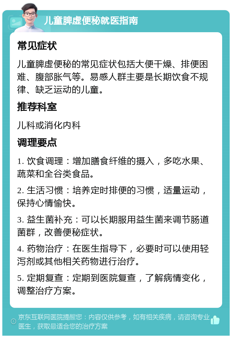 儿童脾虚便秘就医指南 常见症状 儿童脾虚便秘的常见症状包括大便干燥、排便困难、腹部胀气等。易感人群主要是长期饮食不规律、缺乏运动的儿童。 推荐科室 儿科或消化内科 调理要点 1. 饮食调理：增加膳食纤维的摄入，多吃水果、蔬菜和全谷类食品。 2. 生活习惯：培养定时排便的习惯，适量运动，保持心情愉快。 3. 益生菌补充：可以长期服用益生菌来调节肠道菌群，改善便秘症状。 4. 药物治疗：在医生指导下，必要时可以使用轻泻剂或其他相关药物进行治疗。 5. 定期复查：定期到医院复查，了解病情变化，调整治疗方案。