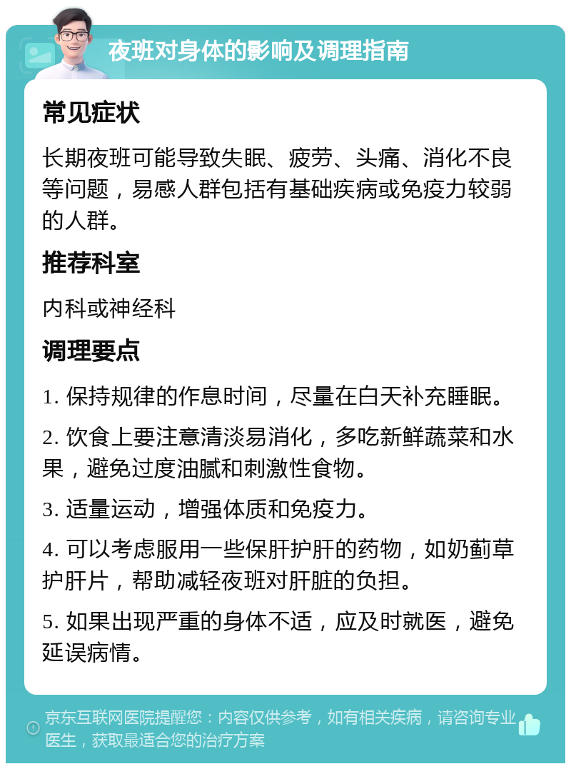 夜班对身体的影响及调理指南 常见症状 长期夜班可能导致失眠、疲劳、头痛、消化不良等问题，易感人群包括有基础疾病或免疫力较弱的人群。 推荐科室 内科或神经科 调理要点 1. 保持规律的作息时间，尽量在白天补充睡眠。 2. 饮食上要注意清淡易消化，多吃新鲜蔬菜和水果，避免过度油腻和刺激性食物。 3. 适量运动，增强体质和免疫力。 4. 可以考虑服用一些保肝护肝的药物，如奶蓟草护肝片，帮助减轻夜班对肝脏的负担。 5. 如果出现严重的身体不适，应及时就医，避免延误病情。