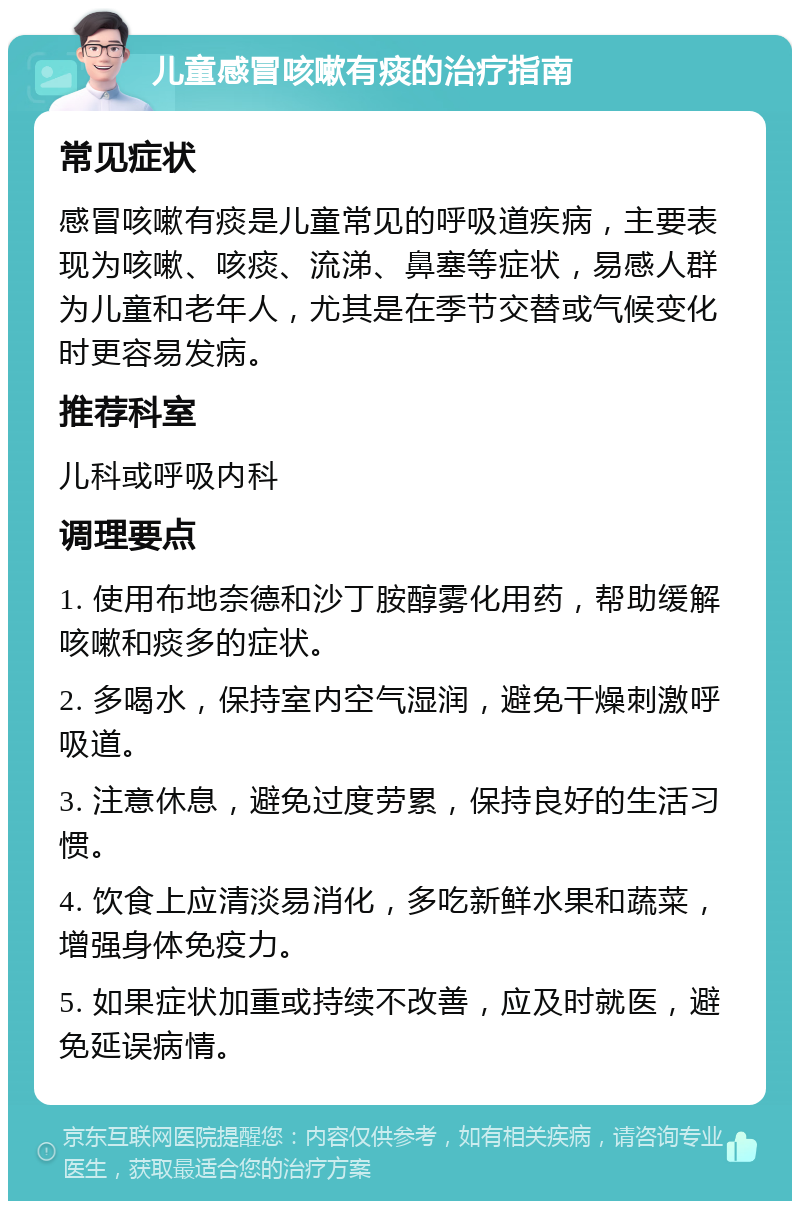 儿童感冒咳嗽有痰的治疗指南 常见症状 感冒咳嗽有痰是儿童常见的呼吸道疾病，主要表现为咳嗽、咳痰、流涕、鼻塞等症状，易感人群为儿童和老年人，尤其是在季节交替或气候变化时更容易发病。 推荐科室 儿科或呼吸内科 调理要点 1. 使用布地奈德和沙丁胺醇雾化用药，帮助缓解咳嗽和痰多的症状。 2. 多喝水，保持室内空气湿润，避免干燥刺激呼吸道。 3. 注意休息，避免过度劳累，保持良好的生活习惯。 4. 饮食上应清淡易消化，多吃新鲜水果和蔬菜，增强身体免疫力。 5. 如果症状加重或持续不改善，应及时就医，避免延误病情。