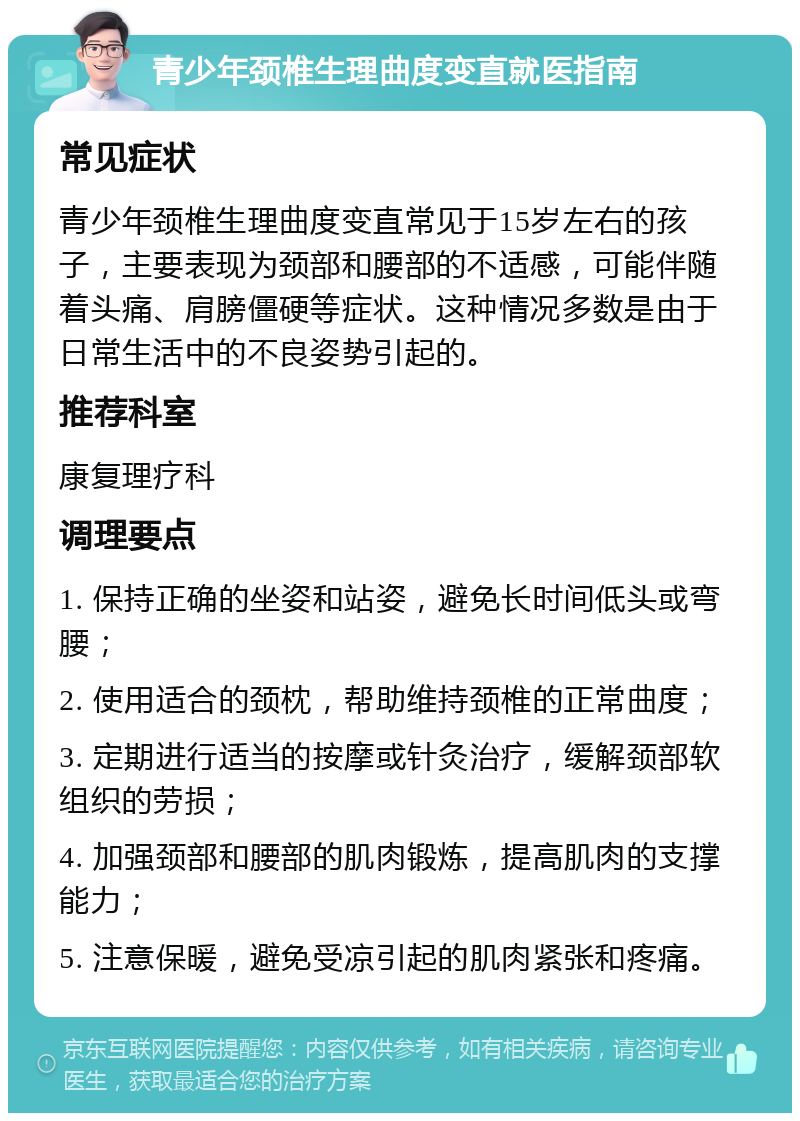 青少年颈椎生理曲度变直就医指南 常见症状 青少年颈椎生理曲度变直常见于15岁左右的孩子，主要表现为颈部和腰部的不适感，可能伴随着头痛、肩膀僵硬等症状。这种情况多数是由于日常生活中的不良姿势引起的。 推荐科室 康复理疗科 调理要点 1. 保持正确的坐姿和站姿，避免长时间低头或弯腰； 2. 使用适合的颈枕，帮助维持颈椎的正常曲度； 3. 定期进行适当的按摩或针灸治疗，缓解颈部软组织的劳损； 4. 加强颈部和腰部的肌肉锻炼，提高肌肉的支撑能力； 5. 注意保暖，避免受凉引起的肌肉紧张和疼痛。