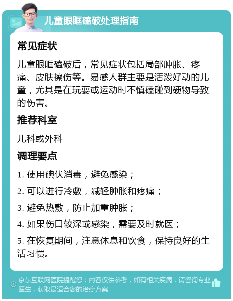 儿童眼眶磕破处理指南 常见症状 儿童眼眶磕破后，常见症状包括局部肿胀、疼痛、皮肤擦伤等。易感人群主要是活泼好动的儿童，尤其是在玩耍或运动时不慎磕碰到硬物导致的伤害。 推荐科室 儿科或外科 调理要点 1. 使用碘伏消毒，避免感染； 2. 可以进行冷敷，减轻肿胀和疼痛； 3. 避免热敷，防止加重肿胀； 4. 如果伤口较深或感染，需要及时就医； 5. 在恢复期间，注意休息和饮食，保持良好的生活习惯。