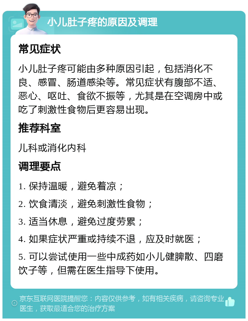 小儿肚子疼的原因及调理 常见症状 小儿肚子疼可能由多种原因引起，包括消化不良、感冒、肠道感染等。常见症状有腹部不适、恶心、呕吐、食欲不振等，尤其是在空调房中或吃了刺激性食物后更容易出现。 推荐科室 儿科或消化内科 调理要点 1. 保持温暖，避免着凉； 2. 饮食清淡，避免刺激性食物； 3. 适当休息，避免过度劳累； 4. 如果症状严重或持续不退，应及时就医； 5. 可以尝试使用一些中成药如小儿健脾散、四磨饮子等，但需在医生指导下使用。