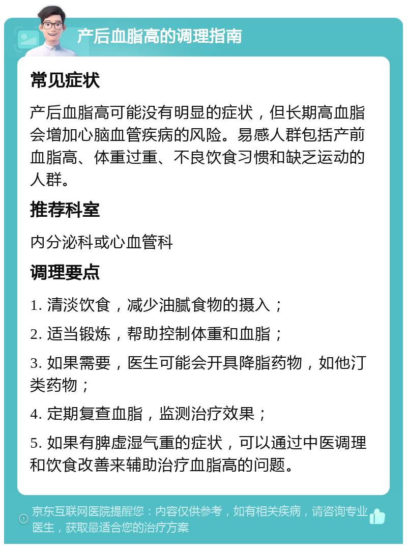 产后血脂高的调理指南 常见症状 产后血脂高可能没有明显的症状，但长期高血脂会增加心脑血管疾病的风险。易感人群包括产前血脂高、体重过重、不良饮食习惯和缺乏运动的人群。 推荐科室 内分泌科或心血管科 调理要点 1. 清淡饮食，减少油腻食物的摄入； 2. 适当锻炼，帮助控制体重和血脂； 3. 如果需要，医生可能会开具降脂药物，如他汀类药物； 4. 定期复查血脂，监测治疗效果； 5. 如果有脾虚湿气重的症状，可以通过中医调理和饮食改善来辅助治疗血脂高的问题。