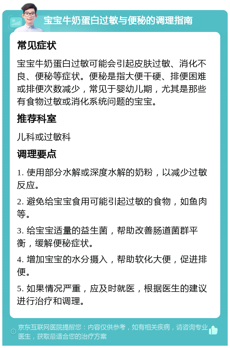 宝宝牛奶蛋白过敏与便秘的调理指南 常见症状 宝宝牛奶蛋白过敏可能会引起皮肤过敏、消化不良、便秘等症状。便秘是指大便干硬、排便困难或排便次数减少，常见于婴幼儿期，尤其是那些有食物过敏或消化系统问题的宝宝。 推荐科室 儿科或过敏科 调理要点 1. 使用部分水解或深度水解的奶粉，以减少过敏反应。 2. 避免给宝宝食用可能引起过敏的食物，如鱼肉等。 3. 给宝宝适量的益生菌，帮助改善肠道菌群平衡，缓解便秘症状。 4. 增加宝宝的水分摄入，帮助软化大便，促进排便。 5. 如果情况严重，应及时就医，根据医生的建议进行治疗和调理。