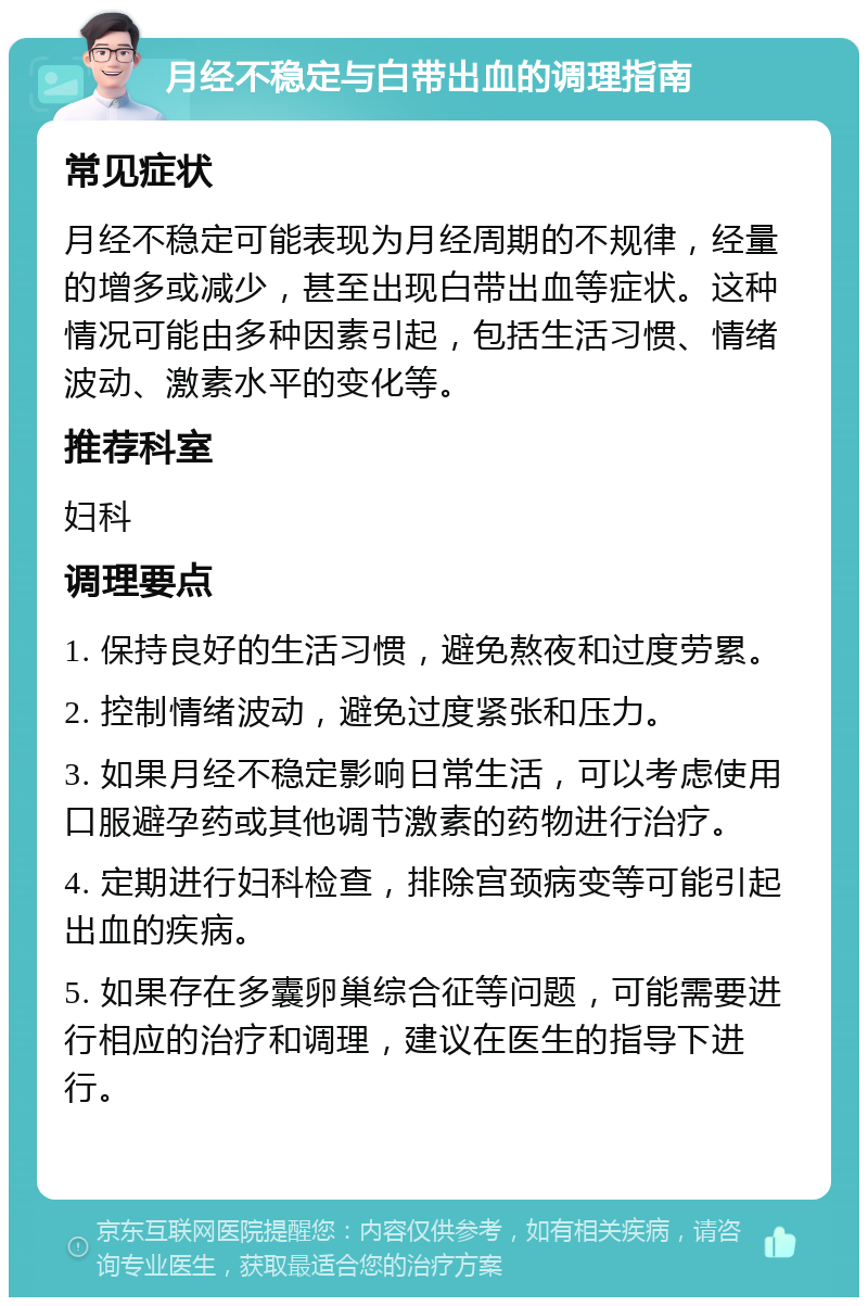 月经不稳定与白带出血的调理指南 常见症状 月经不稳定可能表现为月经周期的不规律，经量的增多或减少，甚至出现白带出血等症状。这种情况可能由多种因素引起，包括生活习惯、情绪波动、激素水平的变化等。 推荐科室 妇科 调理要点 1. 保持良好的生活习惯，避免熬夜和过度劳累。 2. 控制情绪波动，避免过度紧张和压力。 3. 如果月经不稳定影响日常生活，可以考虑使用口服避孕药或其他调节激素的药物进行治疗。 4. 定期进行妇科检查，排除宫颈病变等可能引起出血的疾病。 5. 如果存在多囊卵巢综合征等问题，可能需要进行相应的治疗和调理，建议在医生的指导下进行。