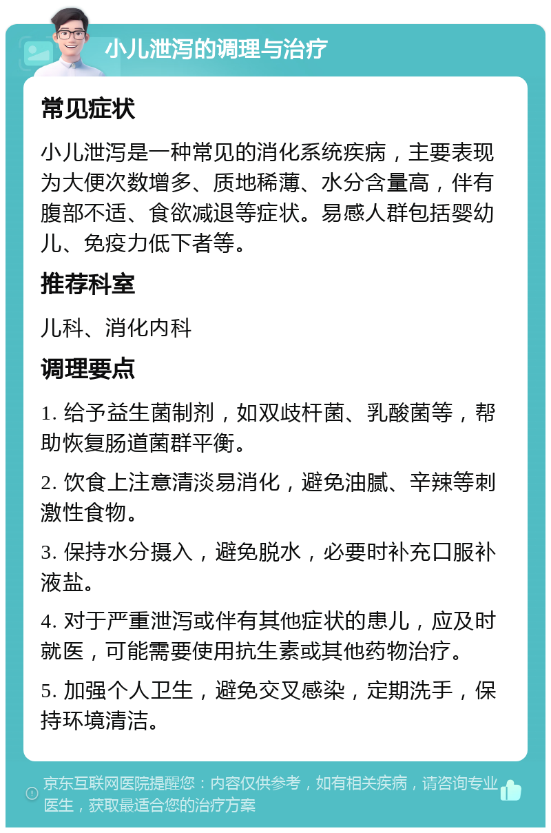 小儿泄泻的调理与治疗 常见症状 小儿泄泻是一种常见的消化系统疾病，主要表现为大便次数增多、质地稀薄、水分含量高，伴有腹部不适、食欲减退等症状。易感人群包括婴幼儿、免疫力低下者等。 推荐科室 儿科、消化内科 调理要点 1. 给予益生菌制剂，如双歧杆菌、乳酸菌等，帮助恢复肠道菌群平衡。 2. 饮食上注意清淡易消化，避免油腻、辛辣等刺激性食物。 3. 保持水分摄入，避免脱水，必要时补充口服补液盐。 4. 对于严重泄泻或伴有其他症状的患儿，应及时就医，可能需要使用抗生素或其他药物治疗。 5. 加强个人卫生，避免交叉感染，定期洗手，保持环境清洁。