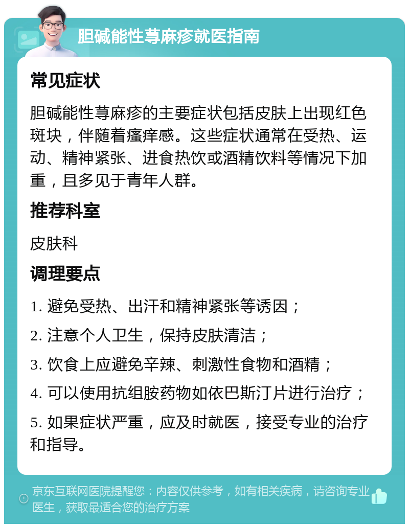 胆碱能性荨麻疹就医指南 常见症状 胆碱能性荨麻疹的主要症状包括皮肤上出现红色斑块，伴随着瘙痒感。这些症状通常在受热、运动、精神紧张、进食热饮或酒精饮料等情况下加重，且多见于青年人群。 推荐科室 皮肤科 调理要点 1. 避免受热、出汗和精神紧张等诱因； 2. 注意个人卫生，保持皮肤清洁； 3. 饮食上应避免辛辣、刺激性食物和酒精； 4. 可以使用抗组胺药物如依巴斯汀片进行治疗； 5. 如果症状严重，应及时就医，接受专业的治疗和指导。