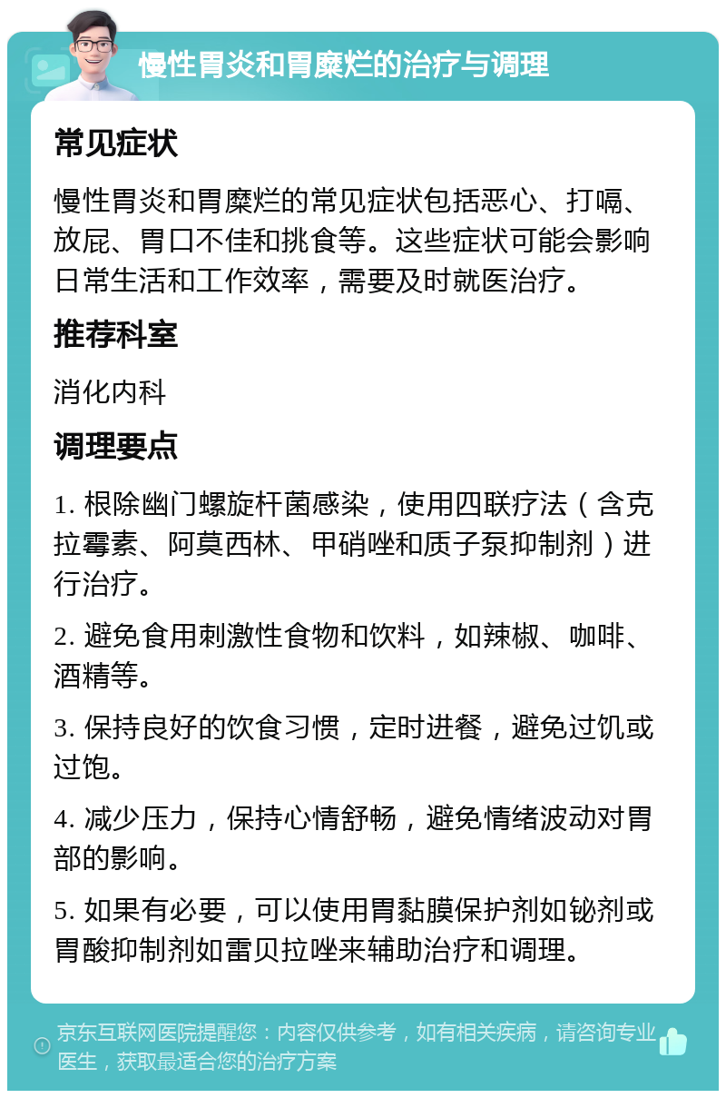 慢性胃炎和胃糜烂的治疗与调理 常见症状 慢性胃炎和胃糜烂的常见症状包括恶心、打嗝、放屁、胃口不佳和挑食等。这些症状可能会影响日常生活和工作效率，需要及时就医治疗。 推荐科室 消化内科 调理要点 1. 根除幽门螺旋杆菌感染，使用四联疗法（含克拉霉素、阿莫西林、甲硝唑和质子泵抑制剂）进行治疗。 2. 避免食用刺激性食物和饮料，如辣椒、咖啡、酒精等。 3. 保持良好的饮食习惯，定时进餐，避免过饥或过饱。 4. 减少压力，保持心情舒畅，避免情绪波动对胃部的影响。 5. 如果有必要，可以使用胃黏膜保护剂如铋剂或胃酸抑制剂如雷贝拉唑来辅助治疗和调理。