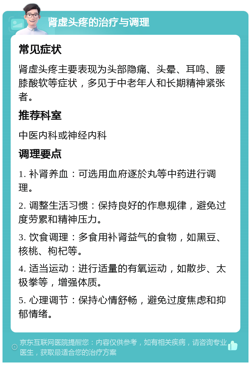 肾虚头疼的治疗与调理 常见症状 肾虚头疼主要表现为头部隐痛、头晕、耳鸣、腰膝酸软等症状，多见于中老年人和长期精神紧张者。 推荐科室 中医内科或神经内科 调理要点 1. 补肾养血：可选用血府逐於丸等中药进行调理。 2. 调整生活习惯：保持良好的作息规律，避免过度劳累和精神压力。 3. 饮食调理：多食用补肾益气的食物，如黑豆、核桃、枸杞等。 4. 适当运动：进行适量的有氧运动，如散步、太极拳等，增强体质。 5. 心理调节：保持心情舒畅，避免过度焦虑和抑郁情绪。