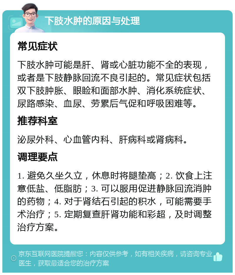 下肢水肿的原因与处理 常见症状 下肢水肿可能是肝、肾或心脏功能不全的表现，或者是下肢静脉回流不良引起的。常见症状包括双下肢肿胀、眼睑和面部水肿、消化系统症状、尿路感染、血尿、劳累后气促和呼吸困难等。 推荐科室 泌尿外科、心血管内科、肝病科或肾病科。 调理要点 1. 避免久坐久立，休息时将腿垫高；2. 饮食上注意低盐、低脂肪；3. 可以服用促进静脉回流消肿的药物；4. 对于肾结石引起的积水，可能需要手术治疗；5. 定期复查肝肾功能和彩超，及时调整治疗方案。