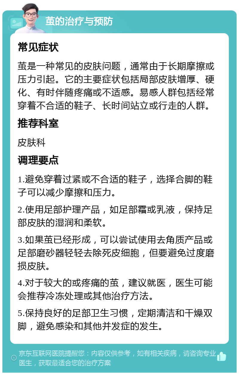 茧的治疗与预防 常见症状 茧是一种常见的皮肤问题，通常由于长期摩擦或压力引起。它的主要症状包括局部皮肤增厚、硬化、有时伴随疼痛或不适感。易感人群包括经常穿着不合适的鞋子、长时间站立或行走的人群。 推荐科室 皮肤科 调理要点 1.避免穿着过紧或不合适的鞋子，选择合脚的鞋子可以减少摩擦和压力。 2.使用足部护理产品，如足部霜或乳液，保持足部皮肤的湿润和柔软。 3.如果茧已经形成，可以尝试使用去角质产品或足部磨砂器轻轻去除死皮细胞，但要避免过度磨损皮肤。 4.对于较大的或疼痛的茧，建议就医，医生可能会推荐冷冻处理或其他治疗方法。 5.保持良好的足部卫生习惯，定期清洁和干燥双脚，避免感染和其他并发症的发生。