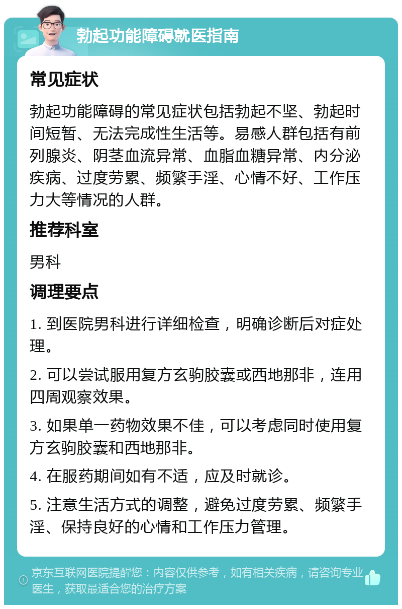 勃起功能障碍就医指南 常见症状 勃起功能障碍的常见症状包括勃起不坚、勃起时间短暂、无法完成性生活等。易感人群包括有前列腺炎、阴茎血流异常、血脂血糖异常、内分泌疾病、过度劳累、频繁手淫、心情不好、工作压力大等情况的人群。 推荐科室 男科 调理要点 1. 到医院男科进行详细检查，明确诊断后对症处理。 2. 可以尝试服用复方玄驹胶囊或西地那非，连用四周观察效果。 3. 如果单一药物效果不佳，可以考虑同时使用复方玄驹胶囊和西地那非。 4. 在服药期间如有不适，应及时就诊。 5. 注意生活方式的调整，避免过度劳累、频繁手淫、保持良好的心情和工作压力管理。