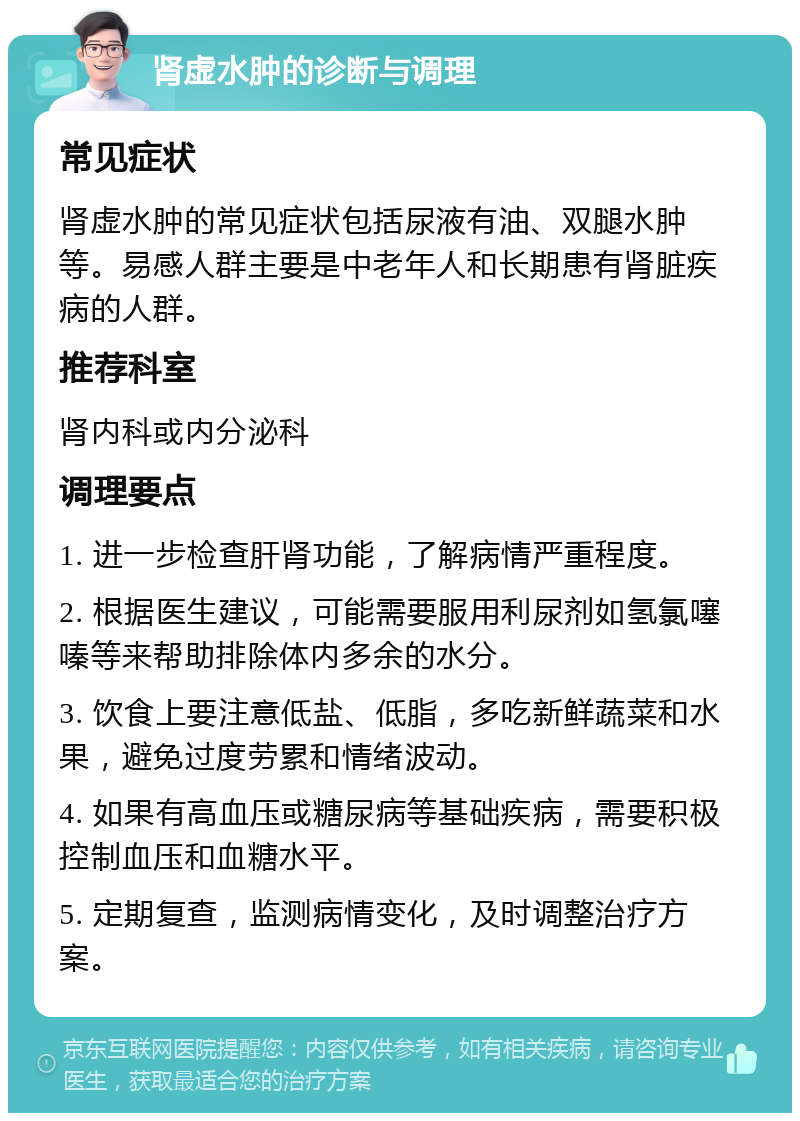 肾虚水肿的诊断与调理 常见症状 肾虚水肿的常见症状包括尿液有油、双腿水肿等。易感人群主要是中老年人和长期患有肾脏疾病的人群。 推荐科室 肾内科或内分泌科 调理要点 1. 进一步检查肝肾功能，了解病情严重程度。 2. 根据医生建议，可能需要服用利尿剂如氢氯噻嗪等来帮助排除体内多余的水分。 3. 饮食上要注意低盐、低脂，多吃新鲜蔬菜和水果，避免过度劳累和情绪波动。 4. 如果有高血压或糖尿病等基础疾病，需要积极控制血压和血糖水平。 5. 定期复查，监测病情变化，及时调整治疗方案。