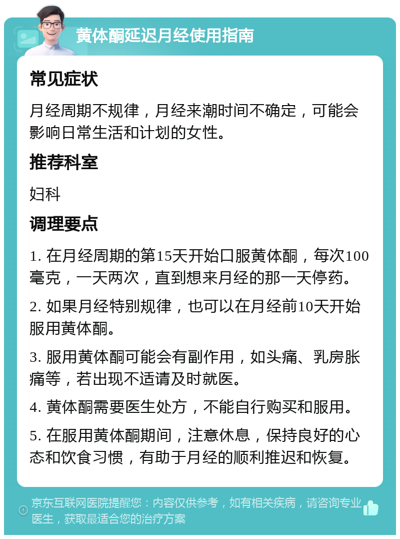 黄体酮延迟月经使用指南 常见症状 月经周期不规律，月经来潮时间不确定，可能会影响日常生活和计划的女性。 推荐科室 妇科 调理要点 1. 在月经周期的第15天开始口服黄体酮，每次100毫克，一天两次，直到想来月经的那一天停药。 2. 如果月经特别规律，也可以在月经前10天开始服用黄体酮。 3. 服用黄体酮可能会有副作用，如头痛、乳房胀痛等，若出现不适请及时就医。 4. 黄体酮需要医生处方，不能自行购买和服用。 5. 在服用黄体酮期间，注意休息，保持良好的心态和饮食习惯，有助于月经的顺利推迟和恢复。