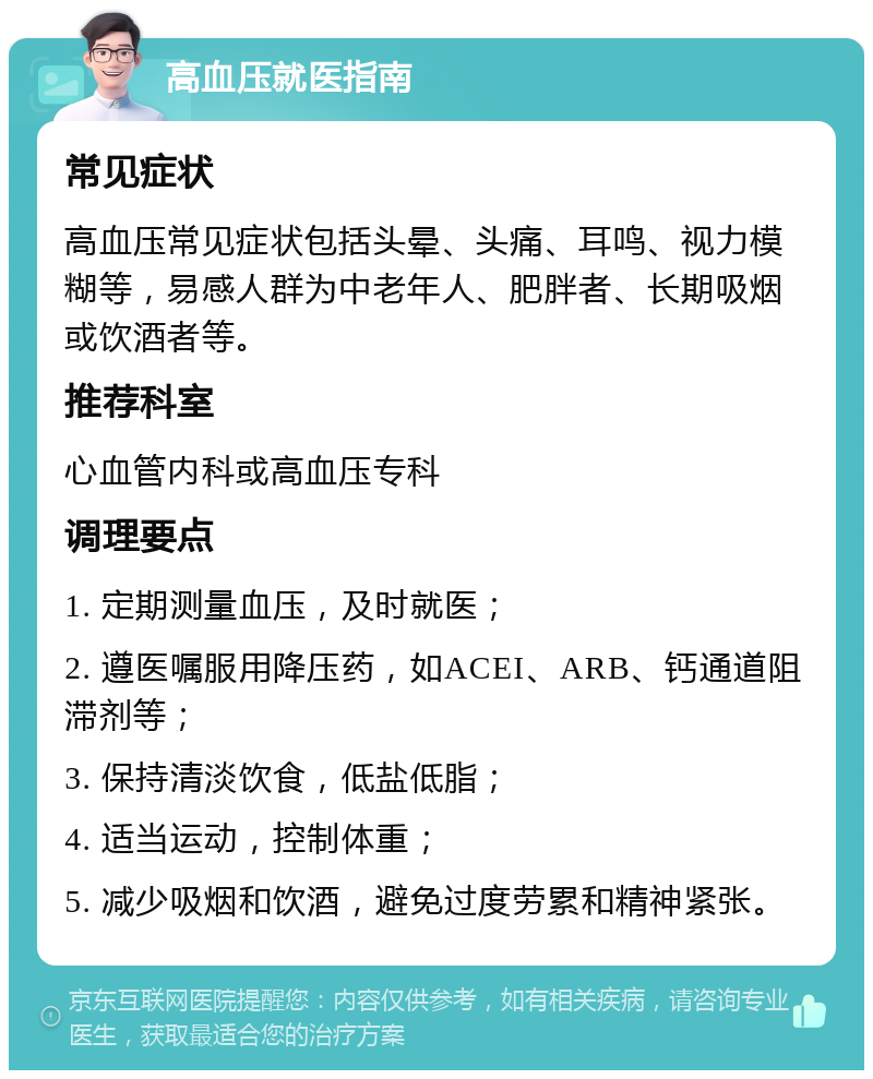 高血压就医指南 常见症状 高血压常见症状包括头晕、头痛、耳鸣、视力模糊等，易感人群为中老年人、肥胖者、长期吸烟或饮酒者等。 推荐科室 心血管内科或高血压专科 调理要点 1. 定期测量血压，及时就医； 2. 遵医嘱服用降压药，如ACEI、ARB、钙通道阻滞剂等； 3. 保持清淡饮食，低盐低脂； 4. 适当运动，控制体重； 5. 减少吸烟和饮酒，避免过度劳累和精神紧张。