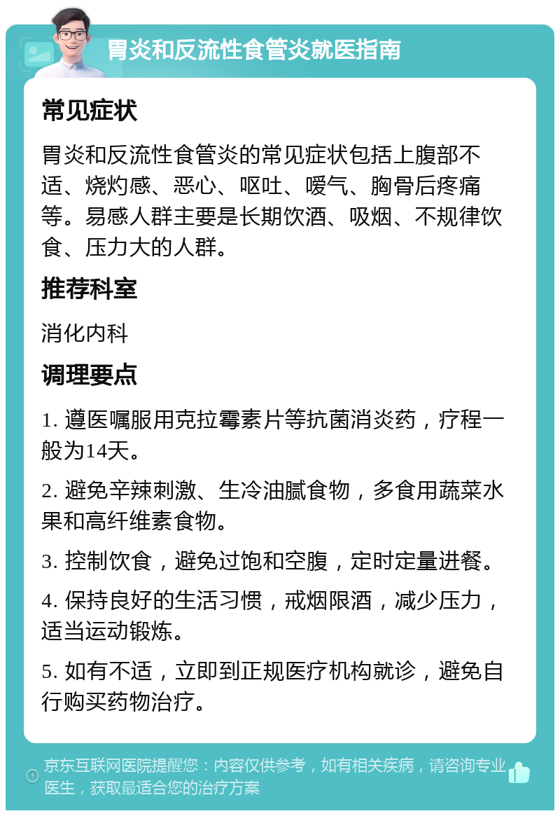 胃炎和反流性食管炎就医指南 常见症状 胃炎和反流性食管炎的常见症状包括上腹部不适、烧灼感、恶心、呕吐、嗳气、胸骨后疼痛等。易感人群主要是长期饮酒、吸烟、不规律饮食、压力大的人群。 推荐科室 消化内科 调理要点 1. 遵医嘱服用克拉霉素片等抗菌消炎药，疗程一般为14天。 2. 避免辛辣刺激、生冷油腻食物，多食用蔬菜水果和高纤维素食物。 3. 控制饮食，避免过饱和空腹，定时定量进餐。 4. 保持良好的生活习惯，戒烟限酒，减少压力，适当运动锻炼。 5. 如有不适，立即到正规医疗机构就诊，避免自行购买药物治疗。