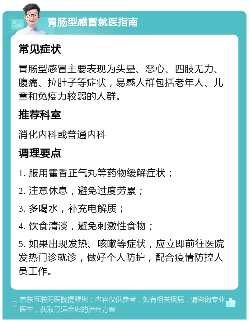 胃肠型感冒就医指南 常见症状 胃肠型感冒主要表现为头晕、恶心、四肢无力、腹痛、拉肚子等症状，易感人群包括老年人、儿童和免疫力较弱的人群。 推荐科室 消化内科或普通内科 调理要点 1. 服用霍香正气丸等药物缓解症状； 2. 注意休息，避免过度劳累； 3. 多喝水，补充电解质； 4. 饮食清淡，避免刺激性食物； 5. 如果出现发热、咳嗽等症状，应立即前往医院发热门诊就诊，做好个人防护，配合疫情防控人员工作。