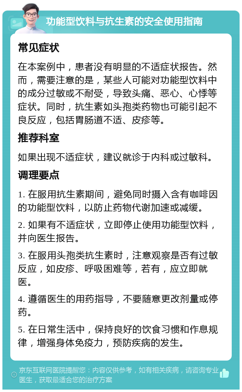 功能型饮料与抗生素的安全使用指南 常见症状 在本案例中，患者没有明显的不适症状报告。然而，需要注意的是，某些人可能对功能型饮料中的成分过敏或不耐受，导致头痛、恶心、心悸等症状。同时，抗生素如头孢类药物也可能引起不良反应，包括胃肠道不适、皮疹等。 推荐科室 如果出现不适症状，建议就诊于内科或过敏科。 调理要点 1. 在服用抗生素期间，避免同时摄入含有咖啡因的功能型饮料，以防止药物代谢加速或减缓。 2. 如果有不适症状，立即停止使用功能型饮料，并向医生报告。 3. 在服用头孢类抗生素时，注意观察是否有过敏反应，如皮疹、呼吸困难等，若有，应立即就医。 4. 遵循医生的用药指导，不要随意更改剂量或停药。 5. 在日常生活中，保持良好的饮食习惯和作息规律，增强身体免疫力，预防疾病的发生。