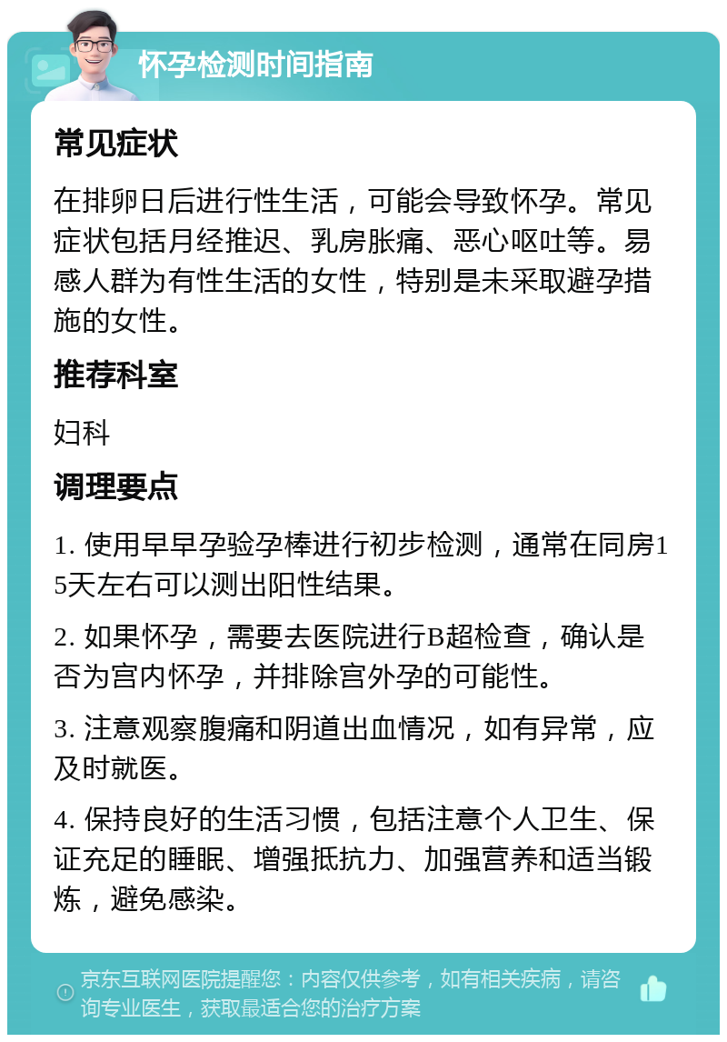 怀孕检测时间指南 常见症状 在排卵日后进行性生活，可能会导致怀孕。常见症状包括月经推迟、乳房胀痛、恶心呕吐等。易感人群为有性生活的女性，特别是未采取避孕措施的女性。 推荐科室 妇科 调理要点 1. 使用早早孕验孕棒进行初步检测，通常在同房15天左右可以测出阳性结果。 2. 如果怀孕，需要去医院进行B超检查，确认是否为宫内怀孕，并排除宫外孕的可能性。 3. 注意观察腹痛和阴道出血情况，如有异常，应及时就医。 4. 保持良好的生活习惯，包括注意个人卫生、保证充足的睡眠、增强抵抗力、加强营养和适当锻炼，避免感染。