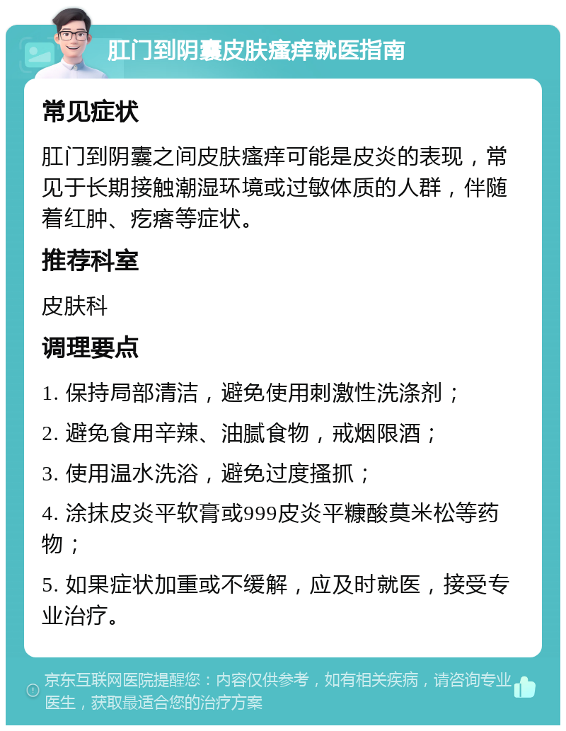 肛门到阴囊皮肤瘙痒就医指南 常见症状 肛门到阴囊之间皮肤瘙痒可能是皮炎的表现，常见于长期接触潮湿环境或过敏体质的人群，伴随着红肿、疙瘩等症状。 推荐科室 皮肤科 调理要点 1. 保持局部清洁，避免使用刺激性洗涤剂； 2. 避免食用辛辣、油腻食物，戒烟限酒； 3. 使用温水洗浴，避免过度搔抓； 4. 涂抹皮炎平软膏或999皮炎平糠酸莫米松等药物； 5. 如果症状加重或不缓解，应及时就医，接受专业治疗。