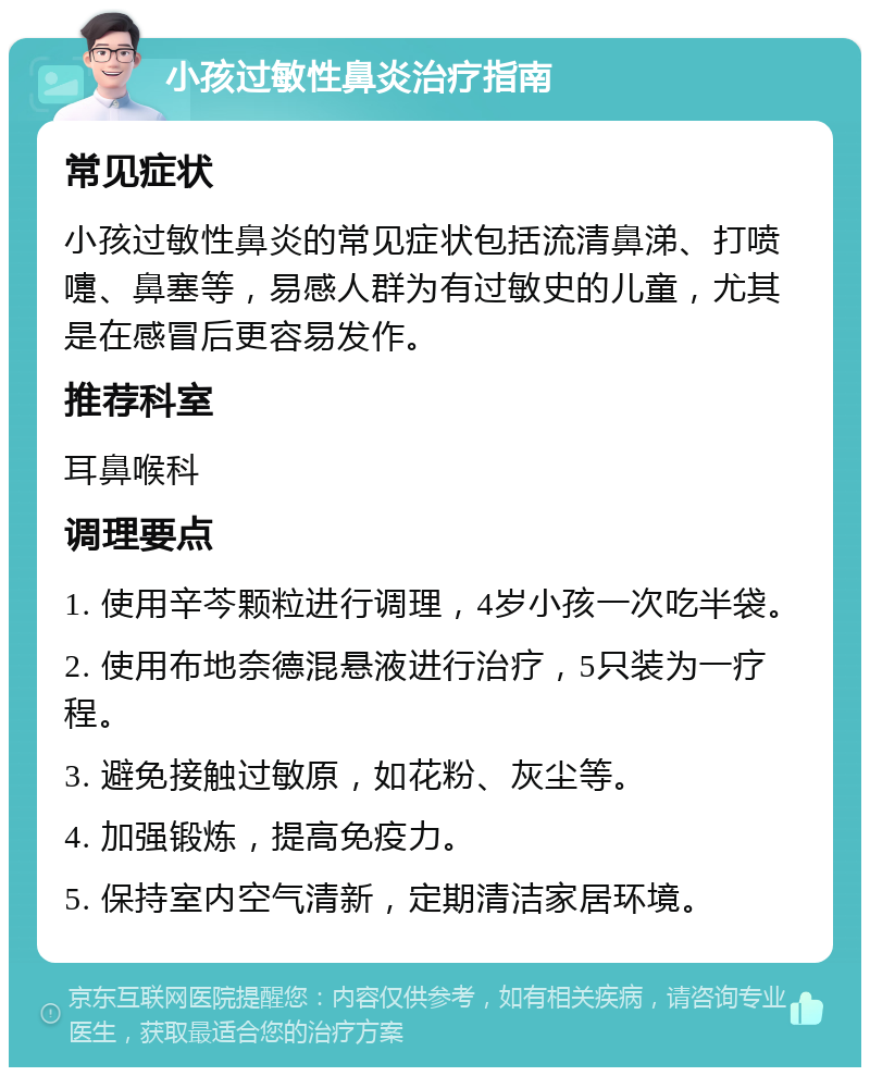 小孩过敏性鼻炎治疗指南 常见症状 小孩过敏性鼻炎的常见症状包括流清鼻涕、打喷嚏、鼻塞等，易感人群为有过敏史的儿童，尤其是在感冒后更容易发作。 推荐科室 耳鼻喉科 调理要点 1. 使用辛芩颗粒进行调理，4岁小孩一次吃半袋。 2. 使用布地奈德混悬液进行治疗，5只装为一疗程。 3. 避免接触过敏原，如花粉、灰尘等。 4. 加强锻炼，提高免疫力。 5. 保持室内空气清新，定期清洁家居环境。