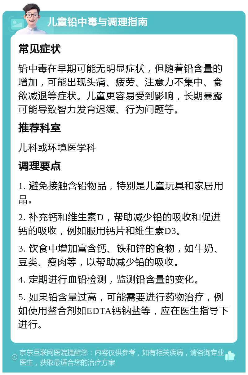 儿童铅中毒与调理指南 常见症状 铅中毒在早期可能无明显症状，但随着铅含量的增加，可能出现头痛、疲劳、注意力不集中、食欲减退等症状。儿童更容易受到影响，长期暴露可能导致智力发育迟缓、行为问题等。 推荐科室 儿科或环境医学科 调理要点 1. 避免接触含铅物品，特别是儿童玩具和家居用品。 2. 补充钙和维生素D，帮助减少铅的吸收和促进钙的吸收，例如服用钙片和维生素D3。 3. 饮食中增加富含钙、铁和锌的食物，如牛奶、豆类、瘦肉等，以帮助减少铅的吸收。 4. 定期进行血铅检测，监测铅含量的变化。 5. 如果铅含量过高，可能需要进行药物治疗，例如使用螯合剂如EDTA钙钠盐等，应在医生指导下进行。