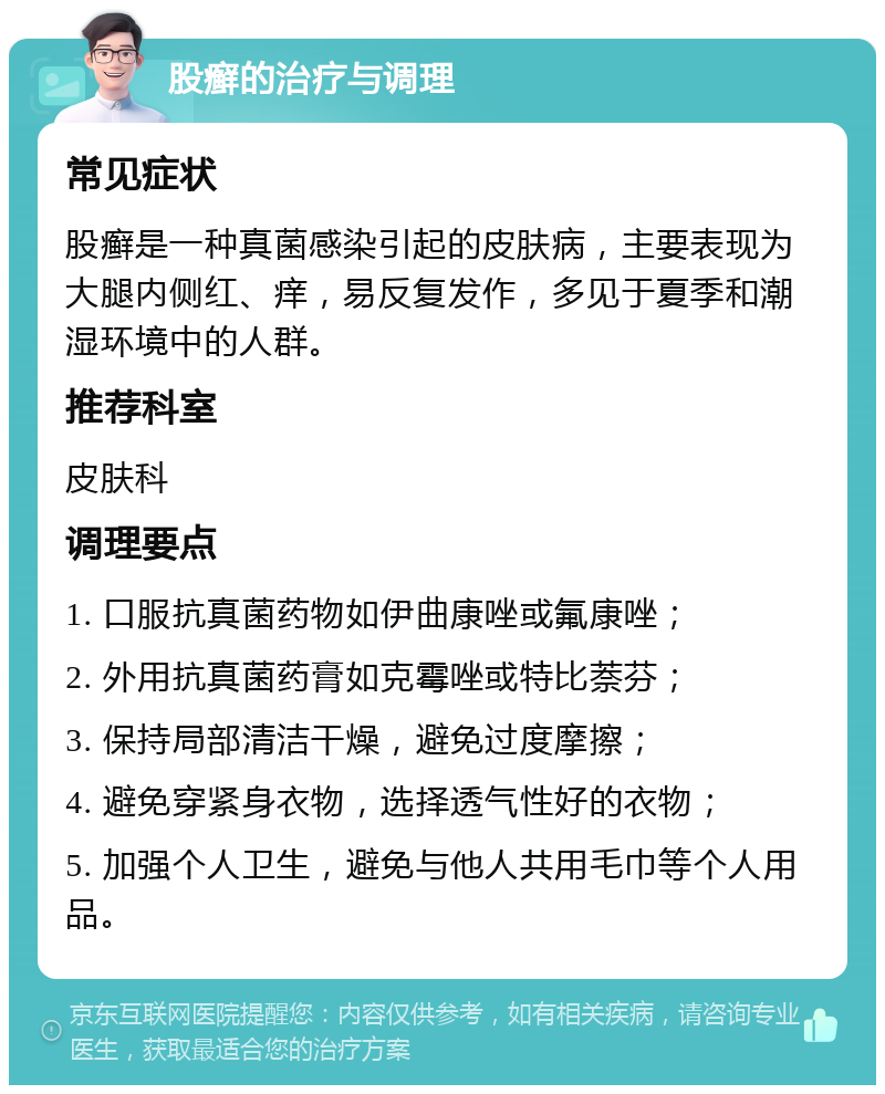 股癣的治疗与调理 常见症状 股癣是一种真菌感染引起的皮肤病，主要表现为大腿内侧红、痒，易反复发作，多见于夏季和潮湿环境中的人群。 推荐科室 皮肤科 调理要点 1. 口服抗真菌药物如伊曲康唑或氟康唑； 2. 外用抗真菌药膏如克霉唑或特比萘芬； 3. 保持局部清洁干燥，避免过度摩擦； 4. 避免穿紧身衣物，选择透气性好的衣物； 5. 加强个人卫生，避免与他人共用毛巾等个人用品。