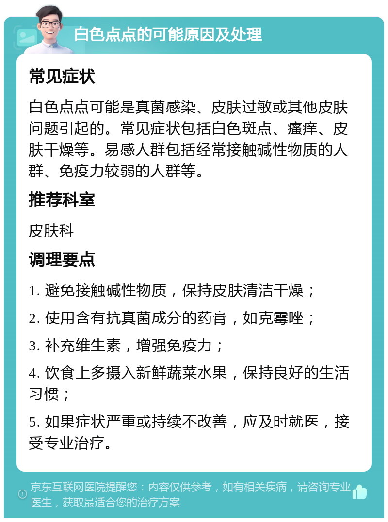 白色点点的可能原因及处理 常见症状 白色点点可能是真菌感染、皮肤过敏或其他皮肤问题引起的。常见症状包括白色斑点、瘙痒、皮肤干燥等。易感人群包括经常接触碱性物质的人群、免疫力较弱的人群等。 推荐科室 皮肤科 调理要点 1. 避免接触碱性物质，保持皮肤清洁干燥； 2. 使用含有抗真菌成分的药膏，如克霉唑； 3. 补充维生素，增强免疫力； 4. 饮食上多摄入新鲜蔬菜水果，保持良好的生活习惯； 5. 如果症状严重或持续不改善，应及时就医，接受专业治疗。