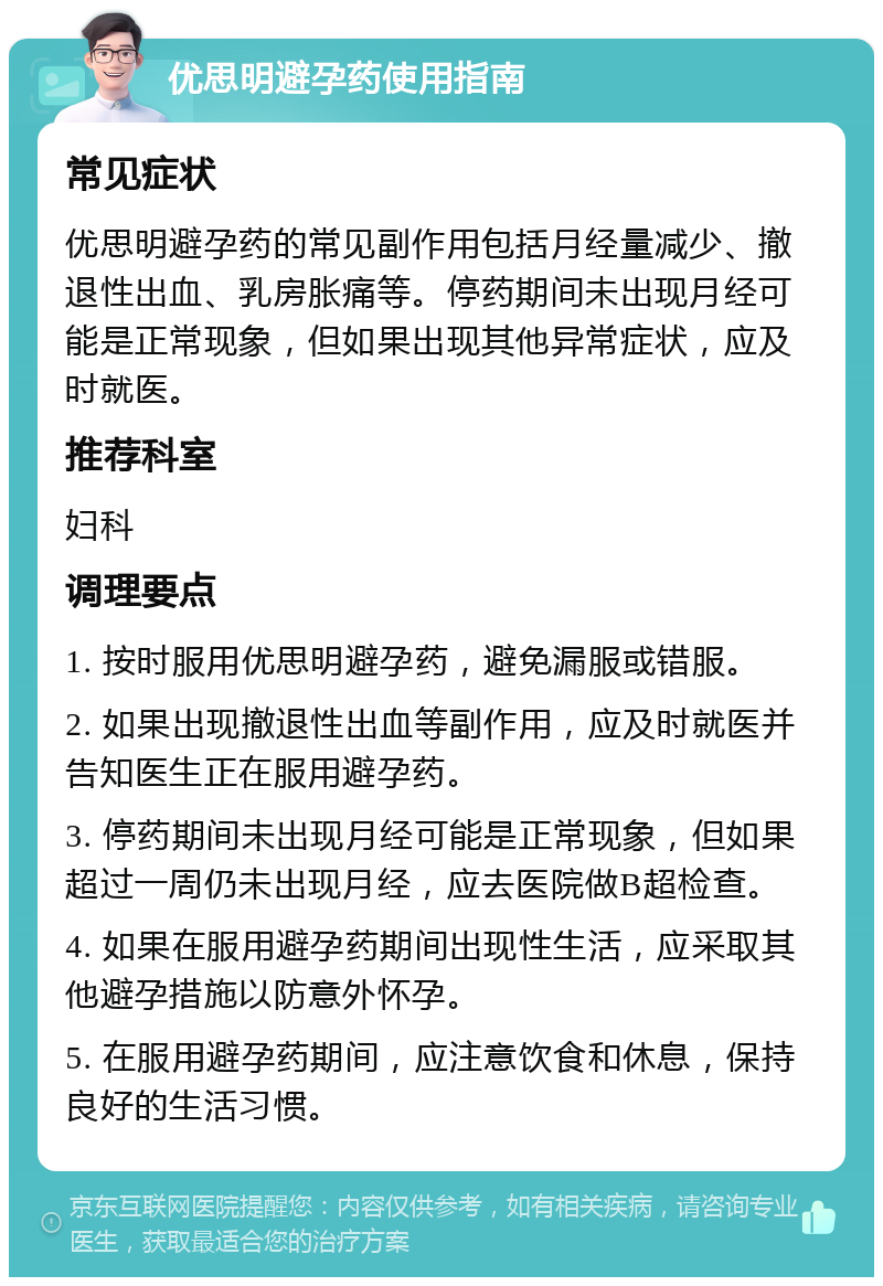 优思明避孕药使用指南 常见症状 优思明避孕药的常见副作用包括月经量减少、撤退性出血、乳房胀痛等。停药期间未出现月经可能是正常现象，但如果出现其他异常症状，应及时就医。 推荐科室 妇科 调理要点 1. 按时服用优思明避孕药，避免漏服或错服。 2. 如果出现撤退性出血等副作用，应及时就医并告知医生正在服用避孕药。 3. 停药期间未出现月经可能是正常现象，但如果超过一周仍未出现月经，应去医院做B超检查。 4. 如果在服用避孕药期间出现性生活，应采取其他避孕措施以防意外怀孕。 5. 在服用避孕药期间，应注意饮食和休息，保持良好的生活习惯。