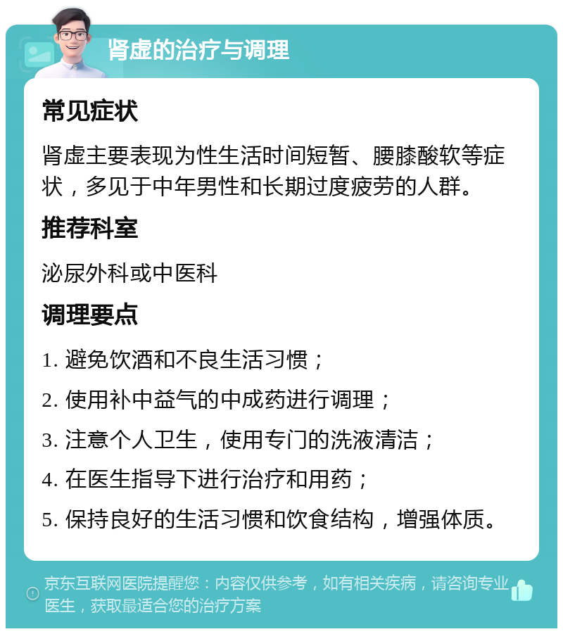 肾虚的治疗与调理 常见症状 肾虚主要表现为性生活时间短暂、腰膝酸软等症状，多见于中年男性和长期过度疲劳的人群。 推荐科室 泌尿外科或中医科 调理要点 1. 避免饮酒和不良生活习惯； 2. 使用补中益气的中成药进行调理； 3. 注意个人卫生，使用专门的洗液清洁； 4. 在医生指导下进行治疗和用药； 5. 保持良好的生活习惯和饮食结构，增强体质。