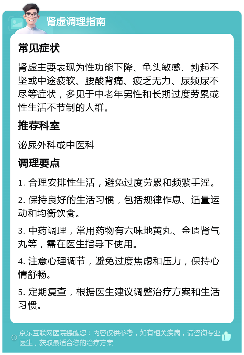 肾虚调理指南 常见症状 肾虚主要表现为性功能下降、龟头敏感、勃起不坚或中途疲软、腰酸背痛、疲乏无力、尿频尿不尽等症状，多见于中老年男性和长期过度劳累或性生活不节制的人群。 推荐科室 泌尿外科或中医科 调理要点 1. 合理安排性生活，避免过度劳累和频繁手淫。 2. 保持良好的生活习惯，包括规律作息、适量运动和均衡饮食。 3. 中药调理，常用药物有六味地黄丸、金匮肾气丸等，需在医生指导下使用。 4. 注意心理调节，避免过度焦虑和压力，保持心情舒畅。 5. 定期复查，根据医生建议调整治疗方案和生活习惯。