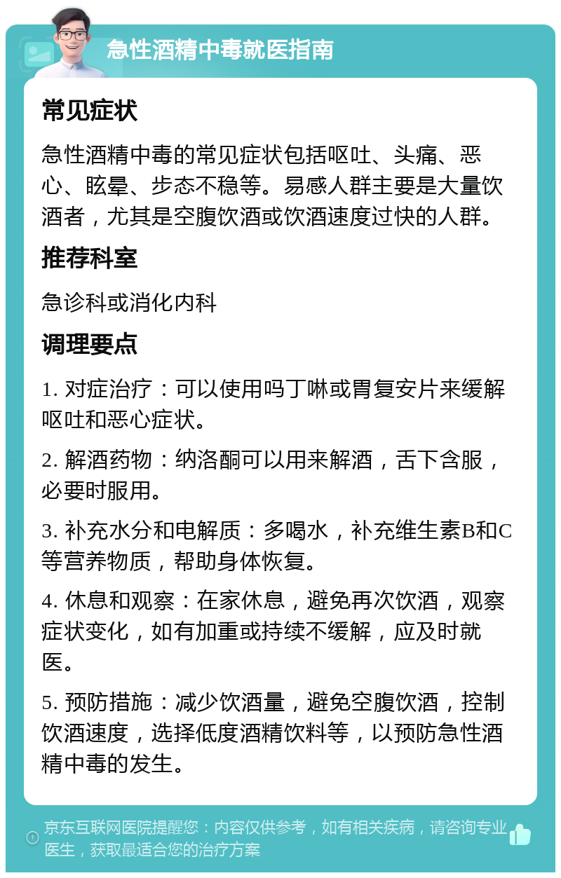 急性酒精中毒就医指南 常见症状 急性酒精中毒的常见症状包括呕吐、头痛、恶心、眩晕、步态不稳等。易感人群主要是大量饮酒者，尤其是空腹饮酒或饮酒速度过快的人群。 推荐科室 急诊科或消化内科 调理要点 1. 对症治疗：可以使用吗丁啉或胃复安片来缓解呕吐和恶心症状。 2. 解酒药物：纳洛酮可以用来解酒，舌下含服，必要时服用。 3. 补充水分和电解质：多喝水，补充维生素B和C等营养物质，帮助身体恢复。 4. 休息和观察：在家休息，避免再次饮酒，观察症状变化，如有加重或持续不缓解，应及时就医。 5. 预防措施：减少饮酒量，避免空腹饮酒，控制饮酒速度，选择低度酒精饮料等，以预防急性酒精中毒的发生。