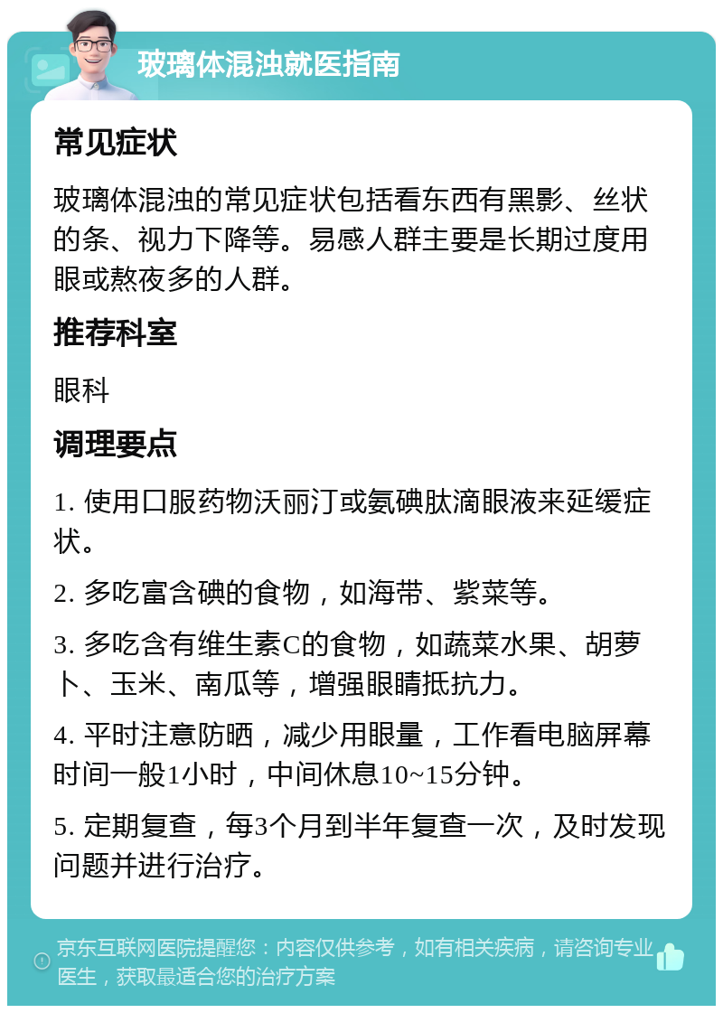 玻璃体混浊就医指南 常见症状 玻璃体混浊的常见症状包括看东西有黑影、丝状的条、视力下降等。易感人群主要是长期过度用眼或熬夜多的人群。 推荐科室 眼科 调理要点 1. 使用口服药物沃丽汀或氨碘肽滴眼液来延缓症状。 2. 多吃富含碘的食物，如海带、紫菜等。 3. 多吃含有维生素C的食物，如蔬菜水果、胡萝卜、玉米、南瓜等，增强眼睛抵抗力。 4. 平时注意防晒，减少用眼量，工作看电脑屏幕时间一般1小时，中间休息10~15分钟。 5. 定期复查，每3个月到半年复查一次，及时发现问题并进行治疗。