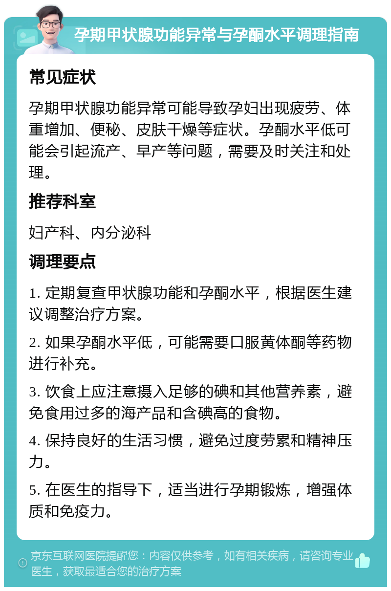 孕期甲状腺功能异常与孕酮水平调理指南 常见症状 孕期甲状腺功能异常可能导致孕妇出现疲劳、体重增加、便秘、皮肤干燥等症状。孕酮水平低可能会引起流产、早产等问题，需要及时关注和处理。 推荐科室 妇产科、内分泌科 调理要点 1. 定期复查甲状腺功能和孕酮水平，根据医生建议调整治疗方案。 2. 如果孕酮水平低，可能需要口服黄体酮等药物进行补充。 3. 饮食上应注意摄入足够的碘和其他营养素，避免食用过多的海产品和含碘高的食物。 4. 保持良好的生活习惯，避免过度劳累和精神压力。 5. 在医生的指导下，适当进行孕期锻炼，增强体质和免疫力。