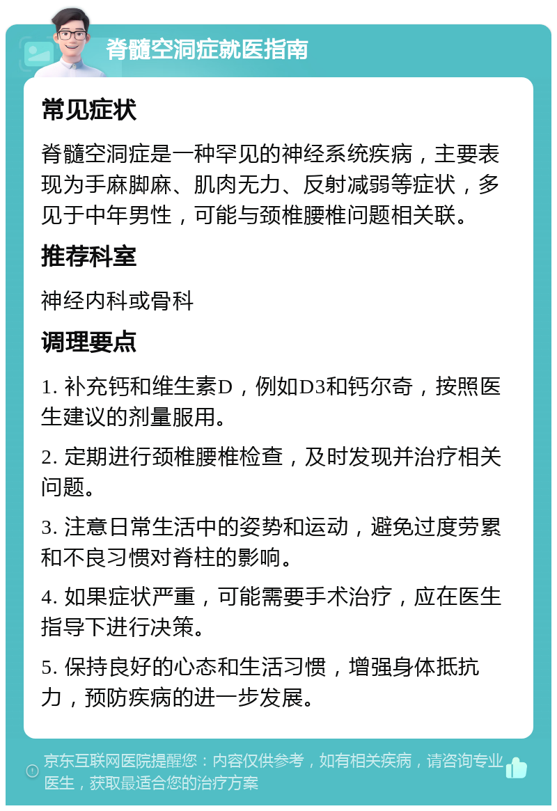 脊髓空洞症就医指南 常见症状 脊髓空洞症是一种罕见的神经系统疾病，主要表现为手麻脚麻、肌肉无力、反射减弱等症状，多见于中年男性，可能与颈椎腰椎问题相关联。 推荐科室 神经内科或骨科 调理要点 1. 补充钙和维生素D，例如D3和钙尔奇，按照医生建议的剂量服用。 2. 定期进行颈椎腰椎检查，及时发现并治疗相关问题。 3. 注意日常生活中的姿势和运动，避免过度劳累和不良习惯对脊柱的影响。 4. 如果症状严重，可能需要手术治疗，应在医生指导下进行决策。 5. 保持良好的心态和生活习惯，增强身体抵抗力，预防疾病的进一步发展。