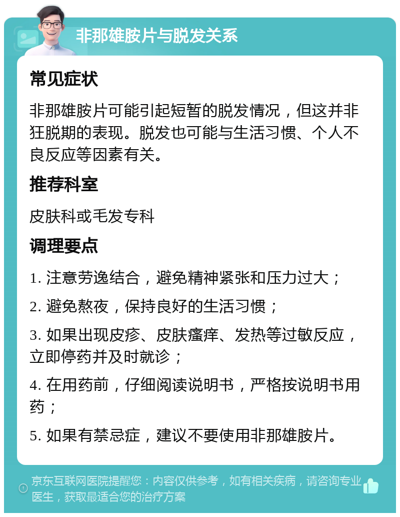 非那雄胺片与脱发关系 常见症状 非那雄胺片可能引起短暂的脱发情况，但这并非狂脱期的表现。脱发也可能与生活习惯、个人不良反应等因素有关。 推荐科室 皮肤科或毛发专科 调理要点 1. 注意劳逸结合，避免精神紧张和压力过大； 2. 避免熬夜，保持良好的生活习惯； 3. 如果出现皮疹、皮肤瘙痒、发热等过敏反应，立即停药并及时就诊； 4. 在用药前，仔细阅读说明书，严格按说明书用药； 5. 如果有禁忌症，建议不要使用非那雄胺片。