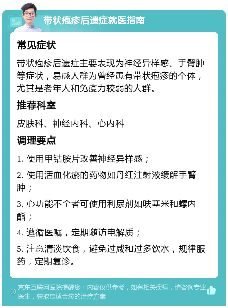 带状疱疹后遗症就医指南 常见症状 带状疱疹后遗症主要表现为神经异样感、手臂肿等症状，易感人群为曾经患有带状疱疹的个体，尤其是老年人和免疫力较弱的人群。 推荐科室 皮肤科、神经内科、心内科 调理要点 1. 使用甲钴胺片改善神经异样感； 2. 使用活血化瘀的药物如丹红注射液缓解手臂肿； 3. 心功能不全者可使用利尿剂如呋塞米和螺内酯； 4. 遵循医嘱，定期随访电解质； 5. 注意清淡饮食，避免过咸和过多饮水，规律服药，定期复诊。