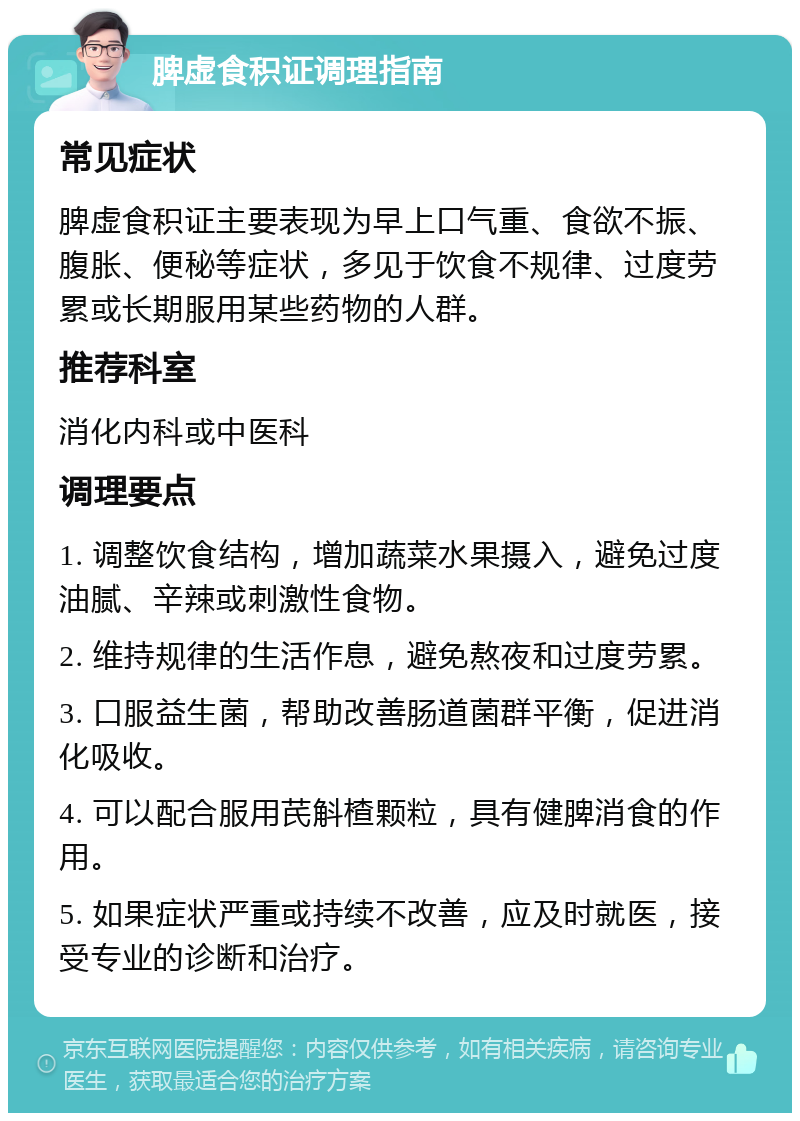 脾虚食积证调理指南 常见症状 脾虚食积证主要表现为早上口气重、食欲不振、腹胀、便秘等症状，多见于饮食不规律、过度劳累或长期服用某些药物的人群。 推荐科室 消化内科或中医科 调理要点 1. 调整饮食结构，增加蔬菜水果摄入，避免过度油腻、辛辣或刺激性食物。 2. 维持规律的生活作息，避免熬夜和过度劳累。 3. 口服益生菌，帮助改善肠道菌群平衡，促进消化吸收。 4. 可以配合服用芪斛楂颗粒，具有健脾消食的作用。 5. 如果症状严重或持续不改善，应及时就医，接受专业的诊断和治疗。