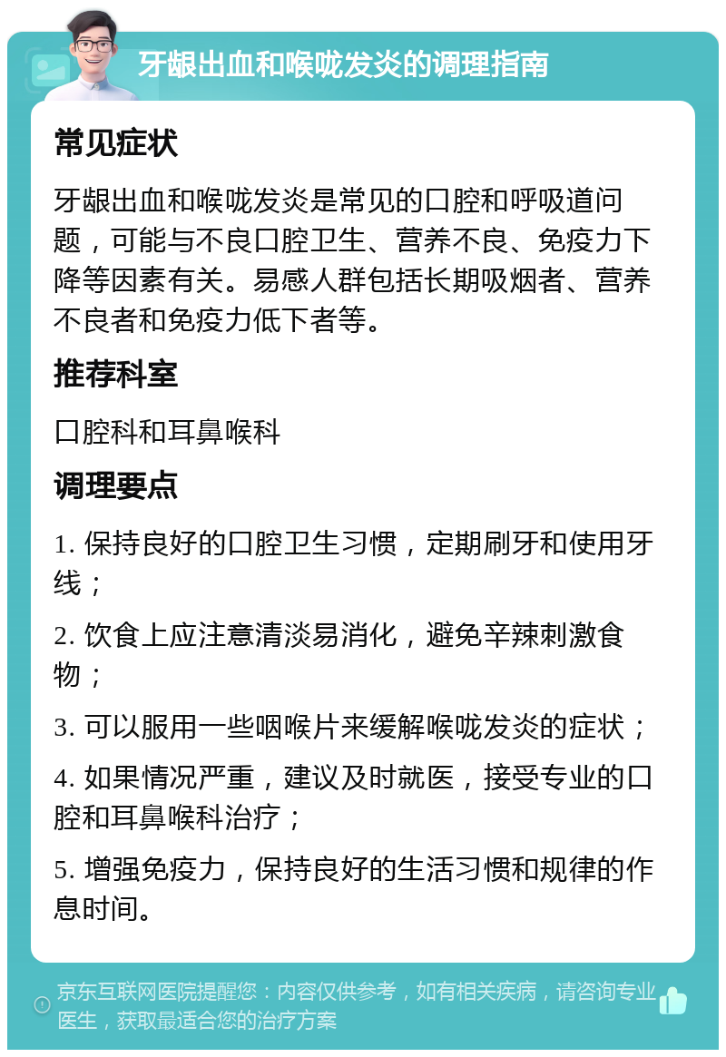 牙龈出血和喉咙发炎的调理指南 常见症状 牙龈出血和喉咙发炎是常见的口腔和呼吸道问题，可能与不良口腔卫生、营养不良、免疫力下降等因素有关。易感人群包括长期吸烟者、营养不良者和免疫力低下者等。 推荐科室 口腔科和耳鼻喉科 调理要点 1. 保持良好的口腔卫生习惯，定期刷牙和使用牙线； 2. 饮食上应注意清淡易消化，避免辛辣刺激食物； 3. 可以服用一些咽喉片来缓解喉咙发炎的症状； 4. 如果情况严重，建议及时就医，接受专业的口腔和耳鼻喉科治疗； 5. 增强免疫力，保持良好的生活习惯和规律的作息时间。