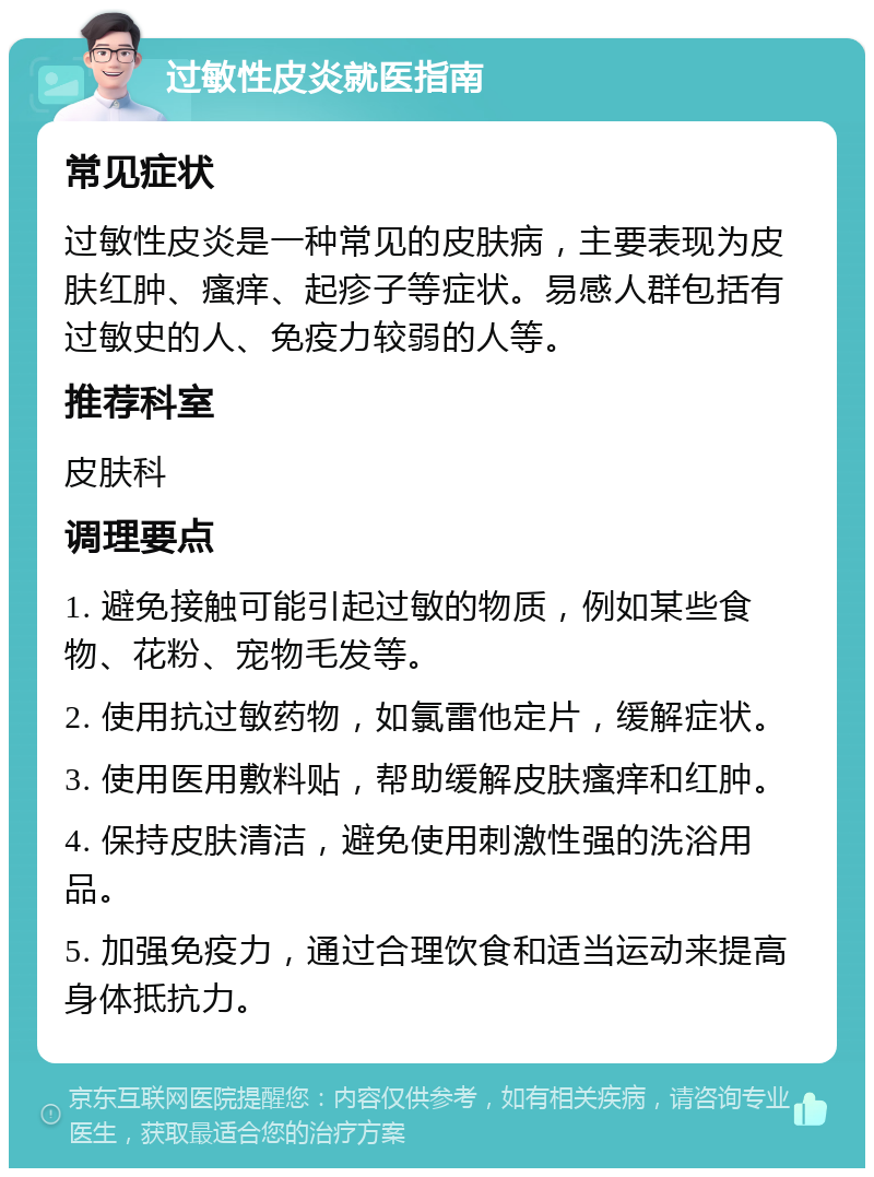 过敏性皮炎就医指南 常见症状 过敏性皮炎是一种常见的皮肤病，主要表现为皮肤红肿、瘙痒、起疹子等症状。易感人群包括有过敏史的人、免疫力较弱的人等。 推荐科室 皮肤科 调理要点 1. 避免接触可能引起过敏的物质，例如某些食物、花粉、宠物毛发等。 2. 使用抗过敏药物，如氯雷他定片，缓解症状。 3. 使用医用敷料贴，帮助缓解皮肤瘙痒和红肿。 4. 保持皮肤清洁，避免使用刺激性强的洗浴用品。 5. 加强免疫力，通过合理饮食和适当运动来提高身体抵抗力。